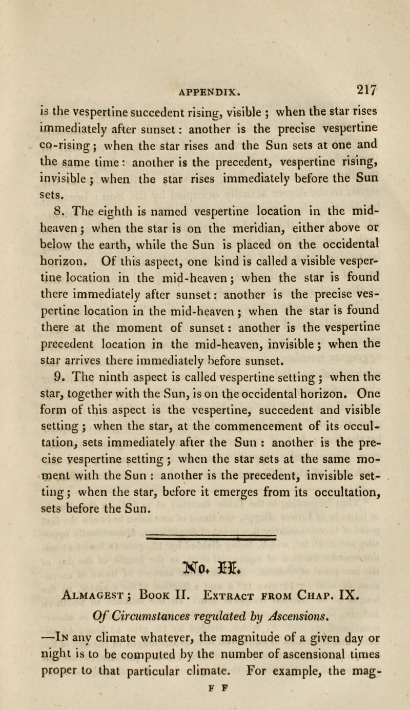 is the vespertine succedent rising, visible ; when the star rises immediately after sunset: another is the precise vespertine co-rising; when the star rises and the Sun sets at one and the same time: another is the precedent, vespertine rising, invisible ; when the star rises immediately before the Sun sets. 8. The eighth is named vespertine location in the mid¬ heaven ; when the star is on the meridian, either above or below the earth, while the Sun is placed on the occidental horizon. Of this aspect, one kind is called a visible vesper¬ tine location in the mid-heaven; when the star is found there immediately after sunset: another is the precise ves¬ pertine location in the mid-heaven; when the star is found there at the moment of sunset: another is the vespertine precedent location in the mid-heaven, invisible; when the star arrives there immediately before sunset. 9. The ninth aspect is called vespertine setting ; when the star, together with the Sun, is on the occidental horizon. One form of this aspect is the vespertine, succedent and visible setting; when the star, at the commencement of its occul- tation, sets immediately after the Sun : another is the pre¬ cise vespertine setting; when the star sets at the same mo¬ ment with the Sun : another is the precedent, invisible set¬ ting ; when the star, before it emerges from its occultation, sets before the Sun. No* M. Almagest ; Book II. Extract from Chap. IX. Of Circumstances regulated by Ascensions. —In any climate whatever, the magnitude of a given day or night is to be computed by the number of ascensional times proper to that particular climate. For example, the mag- F F