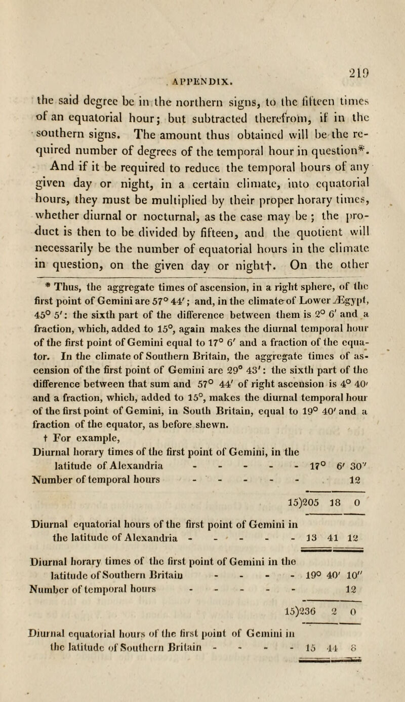 the said degree be in the northern signs, to the fifteen times of an equatorial hour; but subtracted therefrom, if in the southern signs. The amount thus obtained will be the re¬ quired number of degrees of the temporal hour in question*. And if it be required to reduce the temporal hours of any given day or night, in a certain climate, into equatorial hours, they must be multiplied by their proper horary times, whether diurnal or nocturnal, as the case may be ; the pro¬ duct is then to be divided by fifteen, and the quotient will necessarily be the number of equatorial hours in the climate in question, on the given day or nightf. On the other * Thus, the aggregate times of ascension, in a right sphere, of the first point of Gemini are 57° 44'; and, in the climate of Lower /Egypt, 45° 5': the sixth part of the difference between them is 2° 6' and a fraction, which, added to 15°, again makes the diurnal temporal hour of the first point of Gemini equal to 17° 6' and a fraction of the equa¬ tor. In the climate of Southern Britain, the aggregate times of as¬ cension of the first point of Gemini are 29° 43': the sixth part of the difference between that sum and 57° 44' of right ascension is 4° 40' and a fraction, which, added to 15°, makes the diurnal temporal hour of the first point of Gemini, in South Britain, equal to 19° 40' and a fraction of the equator, as before shewn. t For example, Diurnal horary times of the first point of Gemini, in the latitude of Alexandria - - l?c 1 6' 30v Number of temporal hours .... - 12 15)205 18 0 Diurnal equatorial hours of the first point of Gemini i in the latitude of Alexandria - - - - 13 41 12 Diurnal horary times of the first point of Gemini in the latitude of Southern Britain ... - 190 40' 10 Number of temporal hours .... - 12 15)236 2 0 Diurnal equatorial hours of the first point of Gemini in the latitude of Southern Britain - - 15 44 s