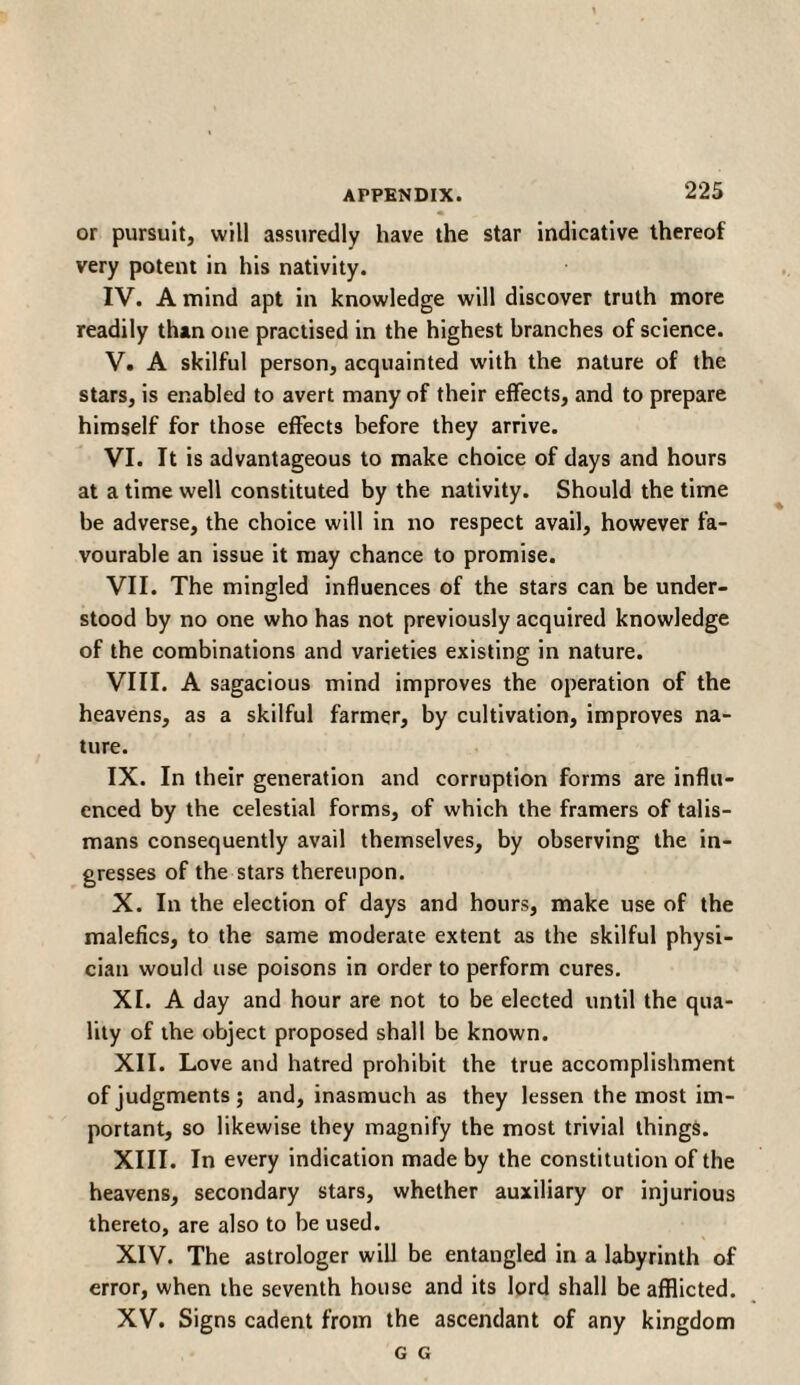 or pursuit, will assuredly have the star indicative thereof very potent in his nativity. IV. A mind apt in knowledge will discover truth more readily than one practised in the highest branches of science. V. A skilful person, acquainted with the nature of the stars, is enabled to avert many of their effects, and to prepare himself for those effects before they arrive. VI. It is advantageous to make choice of days and hours at a time well constituted by the nativity. Should the time be adverse, the choice will in no respect avail, however fa¬ vourable an issue it may chance to promise. VII. The mingled influences of the stars can be under¬ stood by no one who has not previously acquired knowledge of the combinations and varieties existing in nature. VIII. A sagacious mind improves the operation of the heavens, as a skilful farmer, by cultivation, improves na¬ ture. IX. In their generation and corruption forms are influ¬ enced by the celestial forms, of which the framers of talis¬ mans consequently avail themselves, by observing the in- gresses of the stars thereupon. X. In the election of days and hours, make use of the malefics, to the same moderate extent as the skilful physi¬ cian would use poisons in order to perform cures. XI. A day and hour are not to be elected until the qua¬ lity of the object proposed shall be known. XII. Love and hatred prohibit the true accomplishment of judgments; and, inasmuch as they lessen the most im¬ portant, so likewise they magnify the most trivial things. XIII. In every indication made by the constitution of the heavens, secondary stars, whether auxiliary or injurious thereto, are also to be used. XIV. The astrologer will be entangled in a labyrinth of error, when the seventh house and its lord shall be afflicted. XV. Signs cadent from the ascendant of any kingdom G G