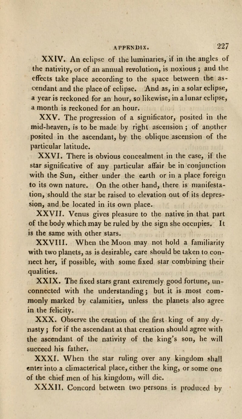 XXIV. Λη eclipse of the luminaries, if in the angles of the nativity, or of an annual revolution, is noxious ; and the effects take place according to the space between the as¬ cendant and the place of eclipse. And as, in a solar eclipse, a year is reckoned for an hour, so likewise, in a lunar eclipse, a month is reckoned for an hour. XXV. The progression of a significator, posited in the mid-heaven, is to be made by right ascension ; of another posited in the ascendant, by the oblique ascension of the particular latitude. XXVI. There is obvious concealment in the case, if the star significative of any particular affair be in conjunction with the Sun, either under the earth or in a place foreign to its own nature. On the other hand, there is manifesta¬ tion, should the star be raised to elevation out of its depres¬ sion, and be located in its own place. XXVII. Venus gives pleasure to the native in that part of the body which may be ruled by the sign she occupies. It is the same with other stars. XXVIII. When the Moon may not hold a familiarity with two planets, as is desirable, care should be taken to con¬ nect her, if possible, with some fixed star combining their qualities. XXIX. The fixed stars grant extremely good fortune, un¬ connected with the understanding; but it is most com¬ monly marked by calamities, unless the planets also agree in the felicity. XXX. Observe the creation of the first king of any dy¬ nasty ; for if the ascendant at that creation should agree with the ascendant of the nativity of the king’s son, he will succeed his father. XXXI. When the star ruling over any kingdom shall enter into a climacterical place, cither the king, or some one of the chief men of his kingdom, will die. XXXII. Concord between two persons is produced by