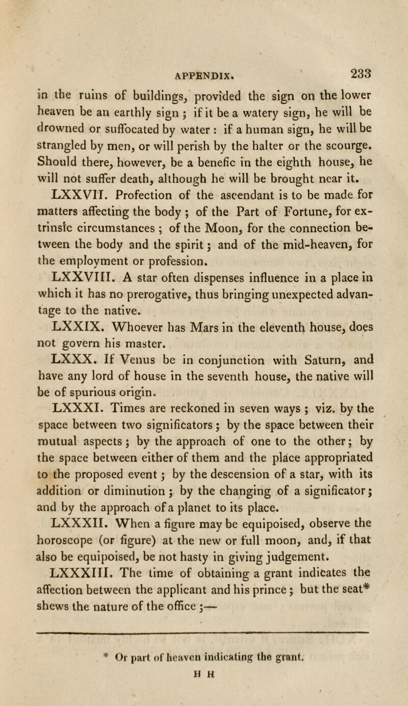 in the ruins of buildings, provided the sign on the lower heaven be an earthly sign ; if it be a watery sign, he will be drowned or suffocated by water : if a human sign, he will be strangled by men, or will perish by the halter or the scourge. Should there, however, be a benefic in the eighth house, he will not suffer death, although he will be brought near it. LXXVII. Profection of the ascendant is to be made for matters affecting the body ; of the Part of Fortune, for ex¬ trinsic circumstances ; of the Moon, for the connection be¬ tween the body and the spirit; and of the mid-heaven, for the employment or profession. LXXVIII. A star often dispenses influence in a place in which it has no prerogative, thus bringing unexpected advan¬ tage to the native. LXXIX. Whoever has Mars in the eleventh house, does not govern his master. LXXX. If Venus be in conjunction with Saturn, and have any lord of house in the seventh house, the native will be of spurious origin. LXXXI. Times are reckoned in seven ways ; viz. by the space between two significators; by the space between their mutual aspects; by the approach of one to the other; by the space between either of them and the place appropriated to the proposed event; by the descension of a star, with its addition or diminution ; by the changing of a significator; and by the approach of a planet to its place. LXXXII. When a figure may be equipoised, observe the horoscope (or figure) at the new or full moon, and, if that also be equipoised, be not hasty in giving judgement. LXXXIII. The lime of obtaining a grant indicates the affection between the applicant and his prince ; but the seat* shews the nature of the office ;— * Or part of heaven indicating the grant. Η H