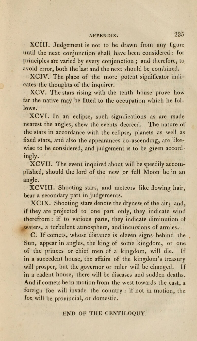 XCIII. Judgement is not to be drawn from any figure until the next conjunction shall have been considered : tor principles are varied by every conjunction ; and therefore, to avoid error, both the last and the next should be combined. XCIV. The place of the more potent significator indi¬ cates the thoughts of the inquirer. XCV. The stars rising with the tenth house prove how far the native may be fitted to the occupation which he fol¬ lows. XCVI. In an eclipse, such significations as are made nearest the angles, shew the events decreed. The nature of the stars in accordance with the eclipse, planets as well as fixed stars, and also the appearances co-ascending, are like¬ wise to be considered, and judgement is to be given accord¬ ingly. XCYTI. The event inquired about will be speedily accom¬ plished, should the lord of the new or full Moon be in an angle. XCVIII. Shooting stars, and meteors like flowing hair, bear a secondary part in judgements. XCIX. Shooting stars denote the dryness of the air; and, if they are projected to one part only, they indicate wind therefrom : if to various parts, they indicate diminution of waters, a turbulent atmosphere, and incursions of armies. C. If comets, whose distance is eleven signs behind the , Sun, appear in angles, the king of some kingdom, or one of the princes or chief men of a kingdom, will die. If in a succedent house, the affairs of the kingdom’s treasury will prosper, but the governor or ruler will be changed. If in a cadent house, there will be diseases and sudden deaths. And if comets be in motion from the west towards the east, a foreign foe will invade the country : if not in motion, the foe will be provincial, or domestic. END OE THE CENTILOQUY.