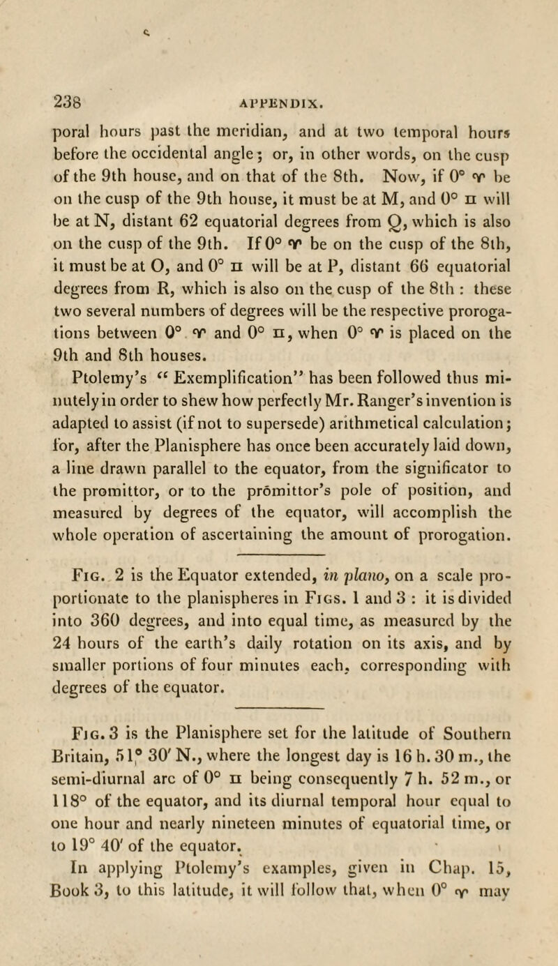 poral hours past the meridian, and at two temporal hours before the occidental angle; or, in other words, on the cusp of the 9th house, and on that of the 8th. Now, if 0° be on the cusp of the 9th house, it must be at M, and 0° π will be at N, distant 62 equatorial degrees from Q, which is also on the cusp of the 9th. If 0° V be on the cusp of the 8th, it must be at O, and 0° π will be at P, distant 66 equatorial degrees from R, which is also on the cusp of the 8th : these two several numbers of degrees will be the respective proroga¬ tions between 0° Ύ* and 0° n, when 0° «ν’ is placed on the 9th and 8th houses. Ptolemy’s i£ Exemplification” has been followed thus mi¬ nutely in order to shew how perfectly Mr. Ranger’s invention is adapted to assist (if not to supersede) arithmetical calculation; for, after the Planisphere has once been accurately laid down, a line drawn parallel to the equator, from the significator to the promittor, or to the promittor’s pole of position, and measured by degrees of the equator, will accomplish the whole operation of ascertaining the amount of prorogation. Fig. 2 is the Equator extended, in piano, on a scale pro¬ portionate to the planispheres in Figs. 1 and 3 : it is divided into 360 degrees, and into equal time, as measured by the 24 hours of the earth’s daily rotation on its axis, and by smaller portions of four minutes each, corresponding with degrees of the equator. Fjg.3 is the Planisphere set for the latitude of Southern Britain, 51® 30' N., where the longest day is 16 h. 30 m., the semi-diurnal arc of 0° π being consequently 7 h. 52 in., or 118° of the equator, and its diurnal temporal hour equal to one hour and nearly nineteen minutes of equatorial time, or to 19° 40' of the equator. In applying Ptolemy’s examples, given in Chap. 15, Book 3, to this latitude, it will follow that, when 0° ry may