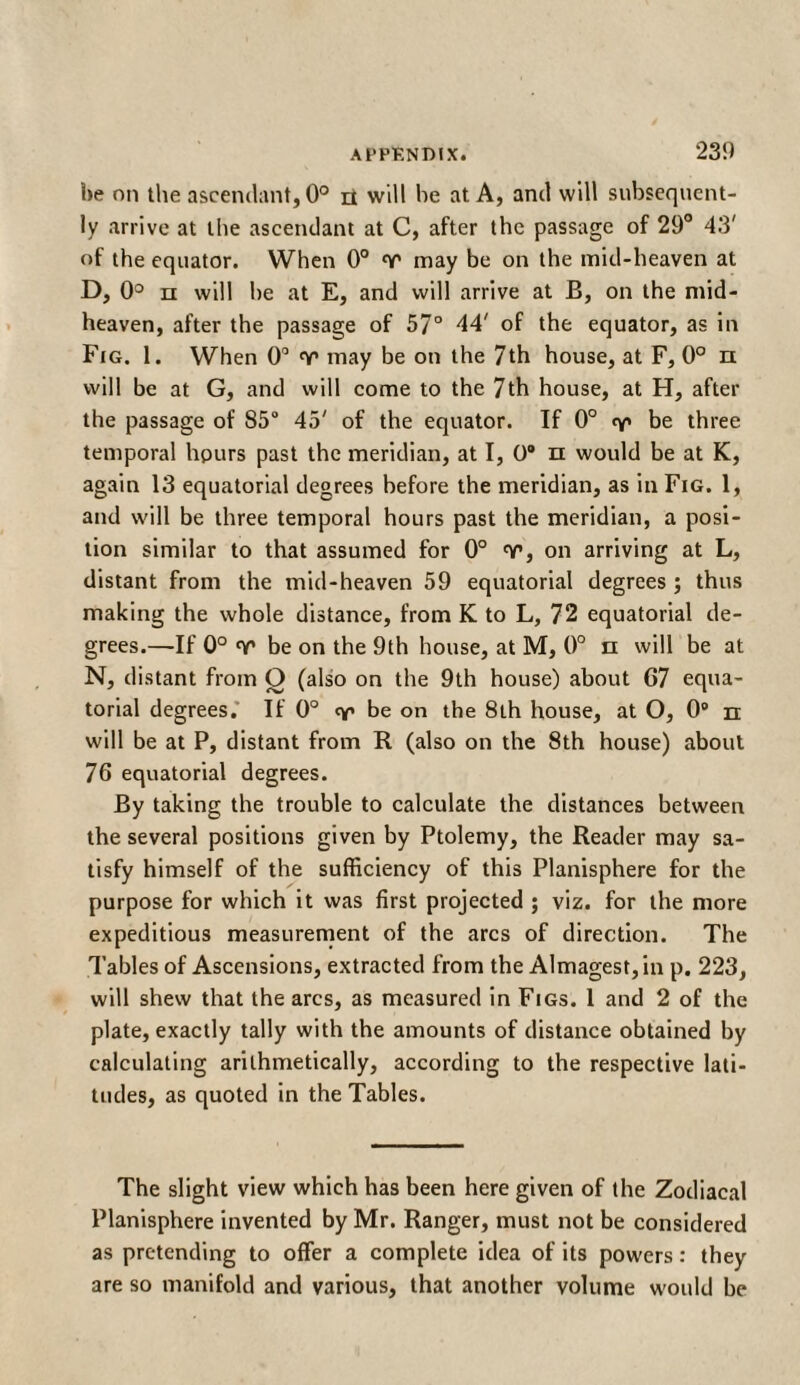 he on the ascendant, 0° π will he at A, and will subsequent¬ ly arrive at the ascendant at C, after the passage of 29° 43' of the equator. When 0° may be on the mid-heaven at D, 0° π will he at E, and will arrive at B, on the mid¬ heaven, after the passage of 57° 44' of the equator, as in Fig. 1. When 0° Ύ1 may be on the 7th house, at F, 0° π will be at G, and will come to the 7th house, at H, after the passage of 85° 45' of the equator. If 0° <γ> be three temporal hours past the meridian, at I, 0° π would be at K, again 13 equatorial degrees before the meridian, as in Fig. 1, and will be three temporal hours past the meridian, a posi¬ tion similar to that assumed for 0° v, on arriving at L, distant from the mid-heaven 59 equatorial degrees ; thus making the whole distance, from K to L, 72 equatorial de¬ grees.—If 0° nr be on the 9th house, at M, 0° π will be at N, distant from O (also on the 9th house) about G7 equa¬ torial degrees. If 0° be on the 8th house, at O, 0® n will be at P, distant from R (also on the 8th house) about 76 equatorial degrees. By taking the trouble to calculate the distances between the several positions given by Ptolemy, the Reader may sa¬ tisfy himself of the sufficiency of this Planisphere for the purpose for which it was first projected ; viz. for the more expeditious measurement of the arcs of direction. The Tables of Ascensions, extracted from the Almagest, in p. 223, will shew that the arcs, as measured in Figs. 1 and 2 of the plate, exactly tally with the amounts of distance obtained by calculating arithmetically, according to the respective lati¬ tudes, as quoted in the Tables. The slight view which has been here given of the Zodiacal Planisphere invented by Mr. Ranger, must not be considered as pretending to offer a complete idea of its powers: they are so manifold and various, that another volume would be