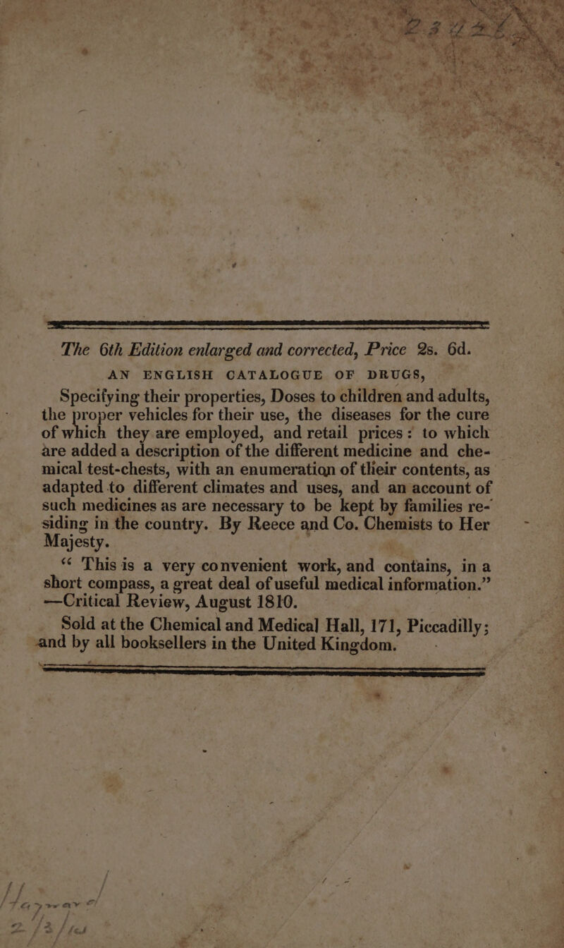 De eee The 6th Edition enlarged and corrected, Price 2s. 6d. AN ENGLISH CATALOGUE OF DRUGS, Specifying their properties, Doses to children and adults, the proper vehicles for their use, the diseases for the cure of which they are employed, and retail prices: to which are added a description of the different medicine and che- mical test-chests, with an enumeratiagn of their contents, as adapted to different climates and uses, and an account of such medicines as are necessary to be kept by families re- Majesty. “ This is a very convenient work, and contains, ina short compass, a great deal of useful medical information.” —Critical Review, August 1810. 3 Sold at the Chemical and Medica] Hall, 171, Piccadilly ; “