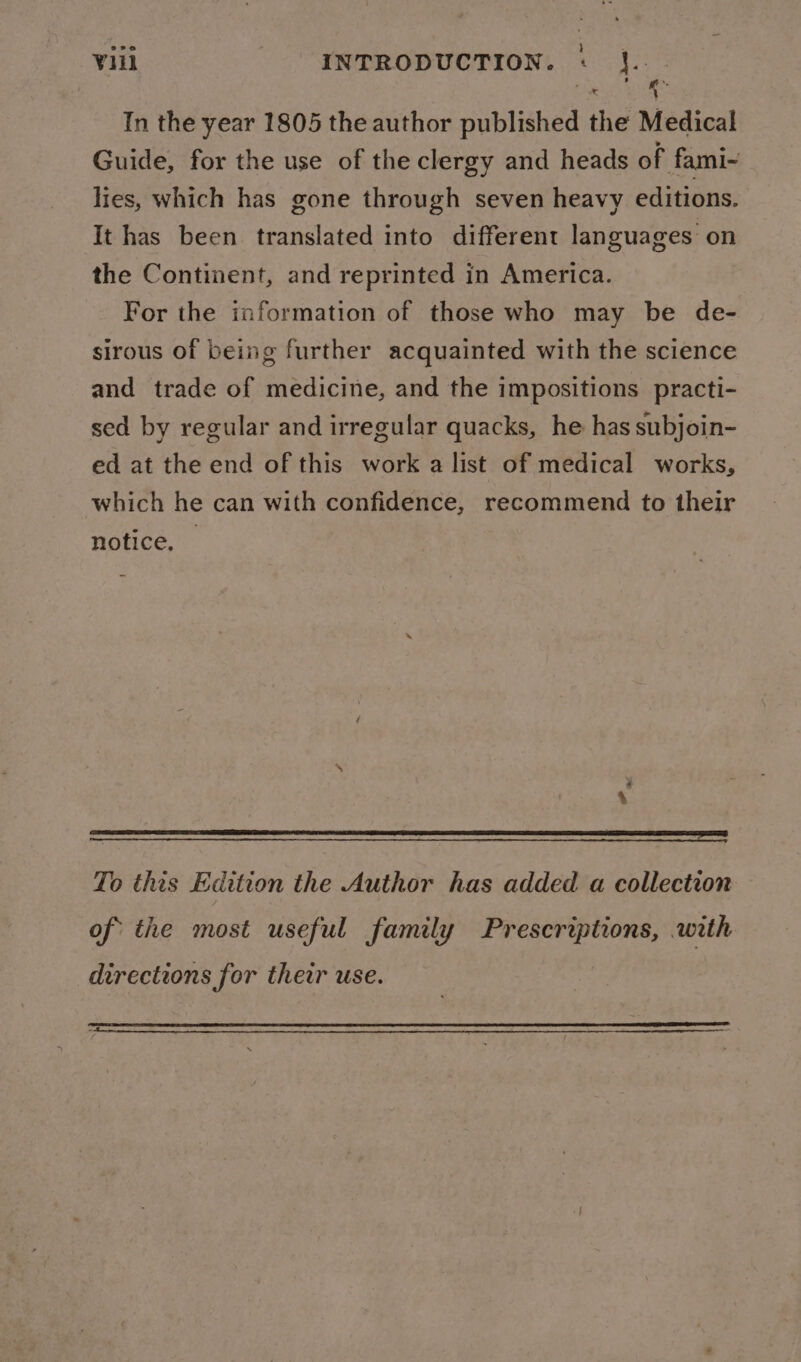 In the year 1805 the author published the Medical Guide, for the use of the clergy and heads of fami- lies, which has gone through seven heavy editions. It has been translated into different languages on the Continent, and reprinted in America. For the information of those who may be de- sirous of being further acquainted with the science and trade of medicine, and the impositions practi- sed by regular and irregular quacks, he has subjoin- ed at the end of this work a list of medical works, which he can with confidence, recommend to their notice, To this Edition the Author has added a collection of the most useful family Prescriptions, with directions for their use.