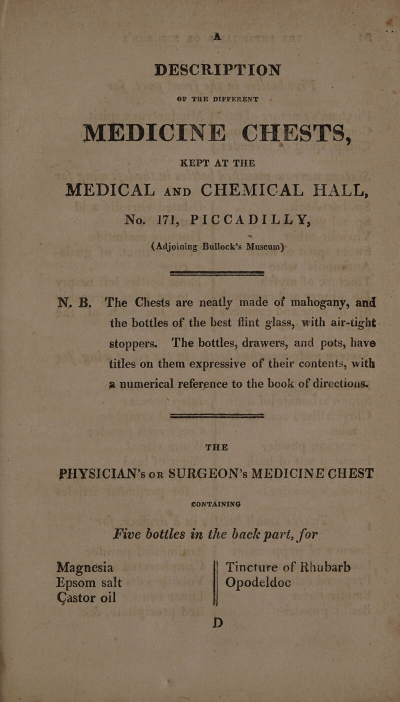 A DESCRIPTION OF THE DIFFERENT MEDICINE CHESTS, KEPT AT THE MEDICAL anp CHEMICAL HALL, No. 171, PICCADILLY, (Adjoining Bullock’s Miah N. B. The Chests are neatly made of mahogany, and the bottles of the best flint glass, with air-tight. stoppers. The bottles, drawers, and pots, have titles on them expressive of their contents, with a numerical reference to the book of directions. THE PHYSICIAN’s on SURGEON’s MEDICINE CHEST CONTAINING Five botiles in ‘the back part, for Mapiarxia Tincture of Bhubuid Epsom salt Opodeldoc Castor oil , D