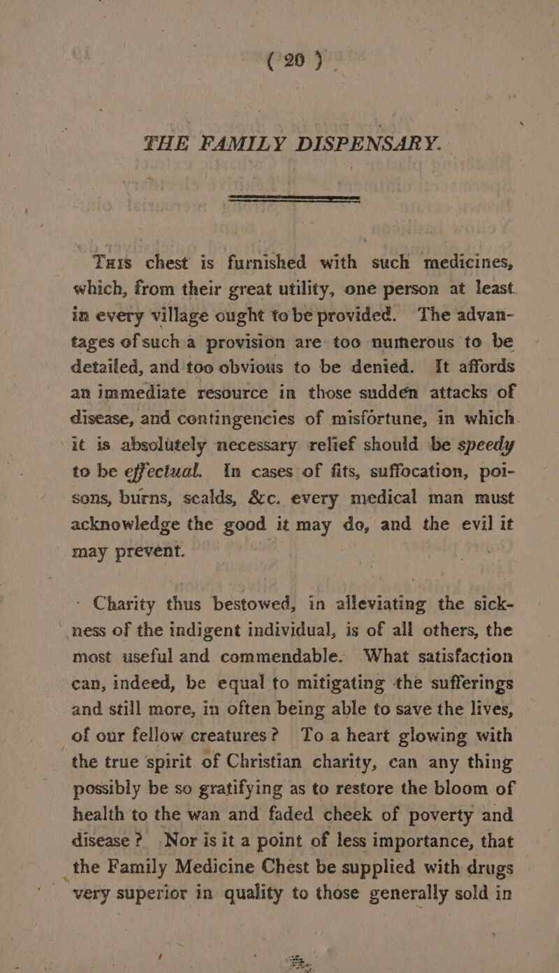 C20 79 THE FAMILY DISPENSARY. ——————SSS====EE= Tus chest is furnished with such medicines, which, from their great utility, one person at least in every village ought tobe provided. The advan- tages ofsucha provision are too numerous to be detailed, and too obvious to be denied. It affords an immediate resource in those sudden attacks of disease, and contingencies of misfortune, in which. it is absolutely necessary relief should be speedy to be effeciual. In cases of fits, suffocation, poi- sons, burns, sealds, &amp;c. every medical man must acknowledge the good it may do, and the evil it | may prevent. ) | - Charity thus bestowed, in alleviating the sick- ness of the indigent individual, is of all others, the most useful and commendable. What satisfaction can, indeed, be equal to mitigating the sufferings and still more, in often being able to save the lives, of our fellow creatures? Toa heart glowing with the true spirit of Christian charity, can any thing possibly be so gratifying as to restore the bloom of health to the wan and faded cheek of poverty and disease ? Nor is it a point of less importance, that _the Family Medicine Chest be supplied with drugs