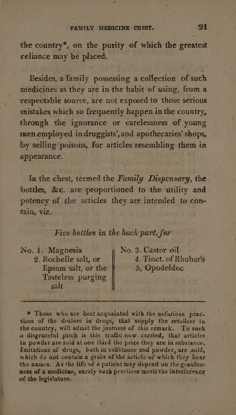 the country*, on the purity of which the greatest reliance may be placed. Besides, a family possessing a collection of such medicines as they are in the habit of using, from a respectable source, are not exposed to those serious mistakes which so frequently happen in the country, through the ignorance or carelessness of young men employed in druggists’,and apothecaries’ shops, by selling poisons, for articles resembling them in appearance. In the chest, termed the Family Dispensary, the. bottles, &amp;c. are proportioned to the utility and. potency of the articles they are intended to con- tain, Viz. :) ) Five obtapei in the back part, ae No. 1. Magnesia No. 3. Castor dit 2. Rochelle salt, or | 4. Tinct. of Rhubaris Epsom salt, or the 5, Opodeidoc Tasteless purging ; salt = * Those who are best acquainted with the nefarious prac. : tices of the dealers in drugs, that supply the retailers in the country, will admit the justness of this remark. To suek a disgraceful pitch is this traflic-now carried, that articles in powder are sold at one third the price they are in substance, imitations of drugs, beth in substance and powder, are sold, which do not contaia a grain of the article of which they bear the names, As the life of a patient may depend on the geauine- ness of a medicine, surely such » Bpsk ee merit the interference of the legislature. |