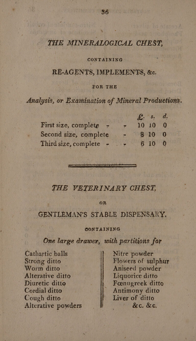 THE MINERALOGICAL CHEST, CONTAINING : RE-AGENTS, IMPLEMENTS, &amp;c. FOR THE Analysis, or Examination of Mineral Productions. £. 8, d, First size, complete - - 10 id Q Second size, complete - $10 0 Third size, complete - — + 6 10 0 THE VETERINARY CHEST, oR GENTLEMAN’S STABLE DISPENSARY. CONTAINING One large drawer, with partitions for Cathartic balls Nitre powder Strong ditto Flowers of sulphur Worm ditto Aniseed powder Alterative ditto Liquorice ditto _ Diuretic ditto | Foenugreek ditto Cordial ditto - Antimony ditto Cough ditto Liver of ditto Alterative powders . &amp;c. &amp;c.