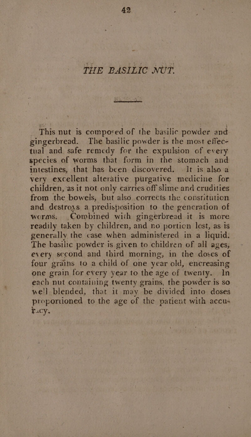 THE BASILIC NUT. _ This nut is composed of the basilic powder and gingerbread. The basilic powder is the most effec- tual and safe remedy for the expulsion of every species of worms that. form in the stomach and intestines, that has been discovered. It is also a very excellent alterative purgative medicine for children, as it not only carries off slime and crudities from the bowels, but also.corrects the constitution and destroys a predisposition to the generation of worms: Combined wish gingerbread it is more readily taken by children, and no portion lost, as is generally the case when administered in. a liquid: The basilic powder is given to children of all ages, every second and third morning g, in the See of four grains to a child of one year old, encreasing one grain for every year to the age of twenty. In each nut containing twenty grains, the powder is so we'll blended, that 1t may be divided into doses proporuoned to the age of the patient with accus racy.