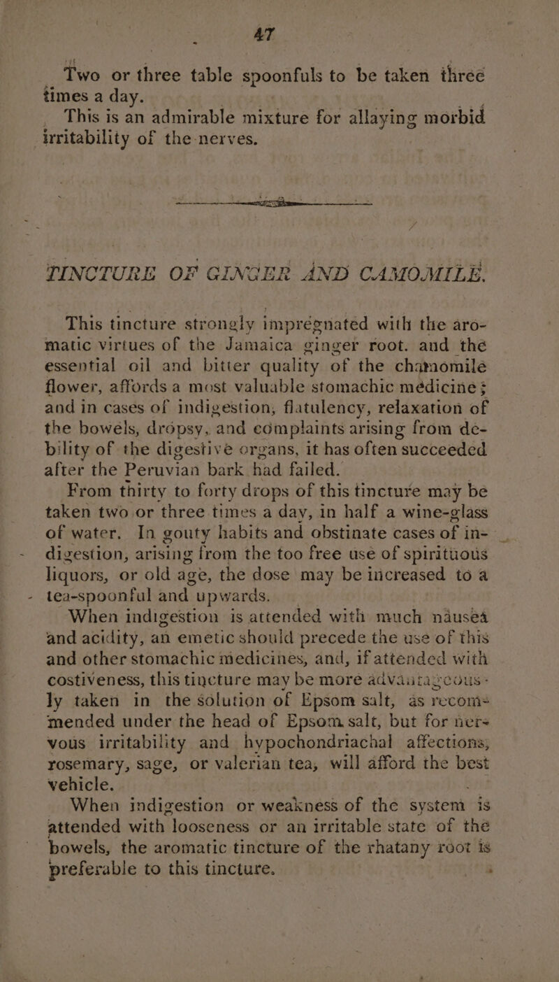 AT ° Two or three table spoonfuls to be taken three times a day. This is an admirable mixture for allaying morbid irritability of the nerves. TINCTURE OF GINGER AND CAMOMILE. This tincture strongly imprégnated with the aro- matic virtues of the Jamaica ginger root. and the essential oil and bitter quality of the chamomile flower, affords a most valuable stomachic médicine } and in cases of indigestion, fl. atulency, relaxation of the bowels, dropsy, and complaints arising from de- bility of the digestiv é organs, it has often succeeded after the Peruvian bark had failed. From thirty to forty drops of this tincture may be taken two or three times a day, in half a wine-glass of water. In gouty habits and obstinate cases of in- digestion, arising from the too free use of spirituous liquors, or old age, the dose may be iicreased to a tea-spoonful and upwards. When indigestion is attended with much nausea and acidity, an emetic should precede the use of this and other stomachic medicines, and, if attended with costiveness, this tincture may be more advautagcous - ly taken in the solution of Epsom salt, as recom+ mended under the head of Epsom salt, but for ters vous irritability and hypochondriachal affections, rosemary, sage, or valerian tea, will afford the best vehicle. When indigestion or weakness of the sys tet ig attended with ‘looseness or an irritable state of thé bowels, the aromatic tincture of the rhatany root is preferable to this tincture. ;