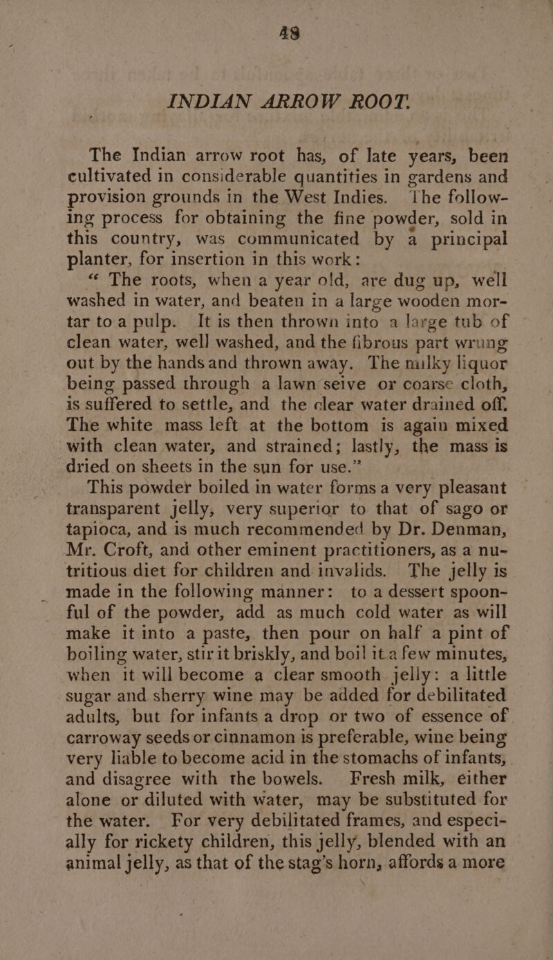 AS INDIAN ARROW ROOT. The Indian arrow root has, of late years, been cultivated in considerable quantities in gardens and provision grounds in the West Indies. The follow- ing process for obtaining the fine powder, sold in ae country, was communicated by a_ principal planter, for insertion in this work: “‘ The roots, when a year old, are dug up, well washed in water, and beaten in a large wooden mor- tar toa pulp. It is then thrown into a large tub of clean water, well washed, and the fibrous part wrung out by the hands and thrown away. The milky liquor being passed through a lawn seive or coarse cloth, is suffered to settle, and the clear water drained off. The white mass left at the bottom is again mixed with clean water, and strained; lastly, the mass is dried on sheets in the sun for use.” This powder boiled in water forms a very pleasant transparent jelly, very superior to that of sago or tapioca, and is much recommended by Dr. Denman, Mr. Croft, and other eminent practitioners, as a nu- tritious diet for children and invalids. The jelly is made in the following manner: to a dessert spoon- ful of the powder, add as much cold water as will make it into a paste, then pour on half a pint of boiling water, stir it briskly, and boil ita few minutes, when it will become a clear smooth jelly: a little sugar and sherry wine may be added for debilitated adults, but for infants a drop or two of essence of carroway seeds or cinnamon is preferable, wine being very liable to become acid in the stomachs of infants, and disagree with the bowels. Fresh milk, either alone or diluted with water, may be substituted for the water. For very debilitated frames, and especi- ally for rickety children, this jelly, blended with an animal jelly, as that of the stag’s horn, affords a more