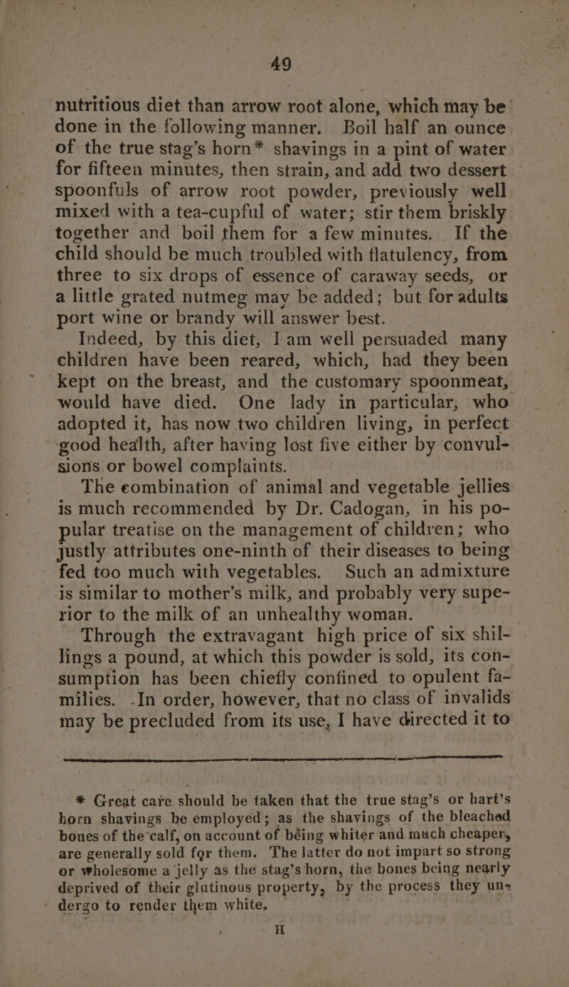 AQ ‘nutritious diet than arrow root alone, which may be done in the following manner. Boil half an ounce of the true stag’s horn* shavings in a pint of water for fifteen minutes, then strain, and add two dessert spoonfuls of arrow root powder, previously well mixed with a tea-cupful of water; stir them briskly together and boil them for afew minutes, If the child should be much troubled with flatulency, from three to six drops of essence of caraway seeds, or a little grated nutmeg may be added; but for adults port wine or brandy will answer best. Indeed, by this diet, Iam well persuaded many children have been reared, which, had they been Kept on the breast, and the customary spoonmeat, would have died. One lady in particular, who adopted it, has now.two children living, in perfect good health, after having lost five either by convul- sions or bowel complaints. : The eombination of animal and vegetable jellies is much recommended by Dr. Cadogan, in his po- pular treatise on the management of children; who justly attributes one-ninth of their diseases to being fed too much with vegetables. Such an admixture is similar to mother’s milk, and probably very supe- rior to the milk of an unhealthy woman. | Through the extravagant high price of six shil- lings a pound, at which this powder is sold, its con- sumption has been chiefly confined to opulent fa- milies. -In order, however, that no class of invalids may be precluded from its use, I have directed it to SR * Great care should be taken that the true stag’s or hart’s horn shavings be employed; as the shavings of the bleached bones of thecalf, on account of béing whiter and much cheaper, are generally sold fgr them. The latter do not impart so strong or Wholesome a jelly as the stag’s horn, the bones being nearly deprived of their glutinous property, by the process they uns | dergo to render them white, — (ihe | | _H