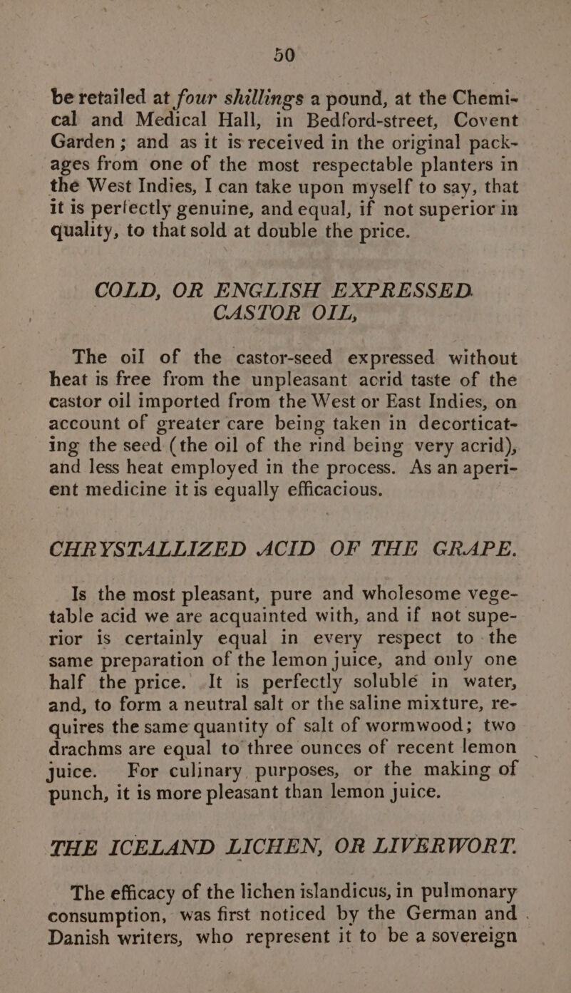 be retailed at four shillings a pound, at the Chemi~ — cal and Medical Hall, in Bedford-street, Covent Garden ; and as it is received in the original pack- ages from one of the most respectable planters in the West Indies, I can take upon myself to say, that it is perfectly genuine, and equal, if not superior in quality, to that sold at double the price. COLD, OR ENGLISH EXPRESSED. CASTOR OIL, The oil of the castor-seed expressed without heat is free from the unpleasant acrid taste of the castor oil imported from the West or East Indies, on account of greater care being taken in decorticat- ing the seed (the oil of the rind being very acrid), and less heat employed in the process. As an aperi- ent medicine it is equally efficacious. CHRYSTALLIZED ACID OF THE GRAPE. Is the most pleasant, pure and wholesome vege- table acid we are acquainted with, and if not supe- rior is certainly equal in every respect to - the same preparation of the lemon juice, and only one half the price. It is perfectly soluble in water, and, to form a neutral salt or the saline mixture, re- quires the same quantity of salt of wormwood; two drachms are equal to three ounces of recent lemon _ juice. For culinary purposes, or the making of punch, it is more pleasant than lemon Juice. THE ICELAND LICHEN, OR LIVERWORT. The efficacy of the lichen islandicus, in pulmonary consumption, was first noticed by the German and . Danish writers, who represent it to be a sovereign