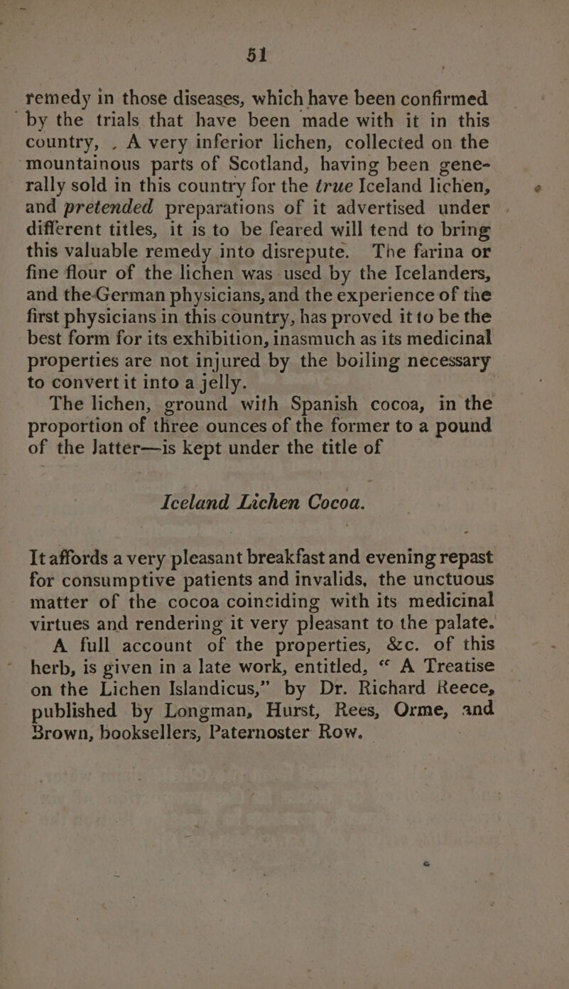 remedy in those diseases, which have been confirmed by the trials that have been made with it in this country, . A very inferior lichen, collected on the ‘mountainous parts of Scotland, having been gene- rally sold in this country for the érwe Iceland lichen, and pretended preparations of it advertised under different titles, it 1s to be feared will tend to bring this valuable remedy into disrepute. The farina or fine flour of the lichen was used by the Icelanders, and the-German physicians, and the experience of the first physicians in this country, has proved it to be the best form for its exhibition, inasmuch as its medicinal properties are not injured by the boiling necessary to convert it into a jelly. The lichen, ground with Spanish cocoa, in the proportion of three ounces of the former to a pound of the Jatter—is kept under the title of Iceland Lichen Cocoa. It affords a very pleasant breakfast and evening repast for consumptive patients and invalids, the unctuous matter of the cocoa coinciding with its medicinal virtues and rendering it very pleasant to the palate. A full account of the properties, &amp;c. of this herb, is given in a late work, entitled, “ A Treatise on the Lichen Islandicus,” by Dr. Richard Reece, published by Longman, Hurst, Rees, Orme, and Srown, booksellers, Paternoster Row. 3