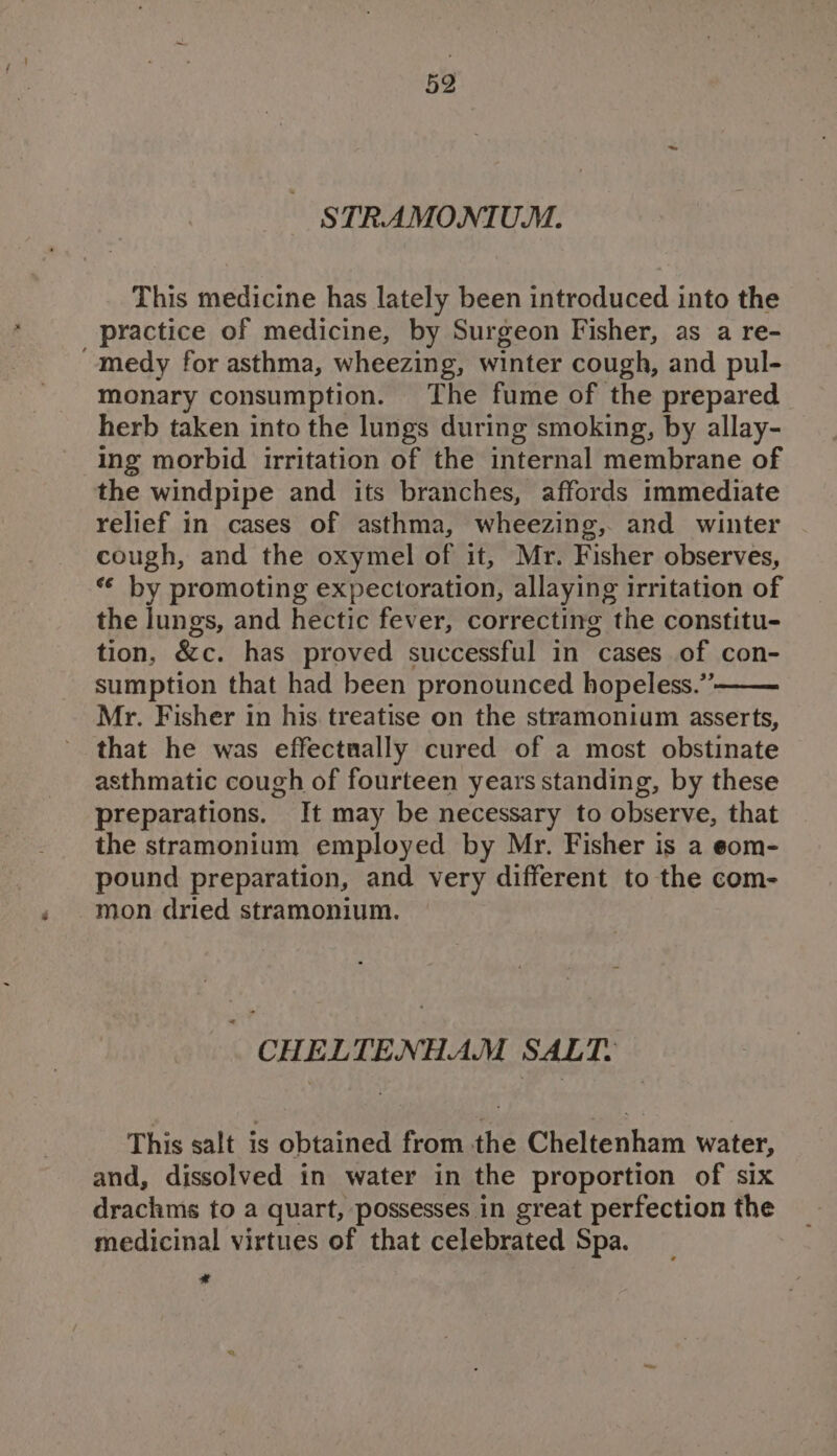 STRAMONIUM. This medicine has lately been introduced into the practice of medicine, by Surgeon Fisher, as a re- “medy for asthma, wheezing, winter cough, and pul- monary consumption. The fume of the prepared herb taken into the lungs during smoking, by allay- ing morbid irritation of the internal membrane of the windpipe and its branches, affords immediate relief in cases of asthma, wheezing, and winter cough, and the oxymel of it, Mr. Fisher observes, “ by promoting expectoration, allaying irritation of the lungs, and hectic fever, correcting the constitu- tion, &amp;c. has proved successful in cases of con- sumption that had been pronounced hopeless.”’ Mr. Fisher in his treatise on the stramonium asserts, that he was effectually cured of a most obstinate asthmatic cough of fourteen years standing, by these preparations. It may be necessary to observe, that the stramonium employed by Mr. Fisher is a eom- pound preparation, and very different to the com- mon dried stramonium. as CHELTENHAM SALT. This salt is obtained from the Cheltenham water, and, dissolved in water in the proportion of six drachmis to a quart, possesses in great perfection the medicinal virtues of that celebrated Spa. *