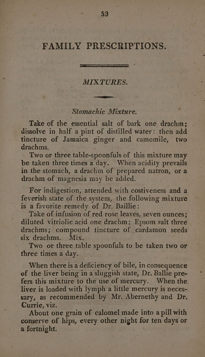FAMILY PRESCRIPTIONS. MIXTURES. Stomachic Mixture. Take of the essential salt of bark one drachm; dissolve in half a pint of distilled water: then add tincture of Jamaica ginger and camomile, two drachms. | Two or three table-spoonfuls of this mixture may be taken three times a day. When acidity prevails in the stomach, a drachm of prepared natron, or a drachm of magnesia may be added. For indigestion, attended with costiveness and a feverish state of the system, the following mixture is a favorite remedy of Dr. Baillie: Take of infusion of red rose leaves, seven ounces; diluted vitriolic acid one drachm; Epsom salt three drachms; compound tincture of cardamon seeds six drachms. Mix. Two or three table spoonfuls to be taken two or three times a day. When there isa deficiency of bile, in consequerice of the liver being in a sluggish state, Dr. Ballie pre- fers this mixture to the use of mercury. When the. liver is loaded with lymph a little mercury is neces- sary, as recommended by Mr. Abernethy and Dr, Currie, viz. About one grain of calomel made into a pill with conserve of hips, every other night for ten days or a fortnight.
