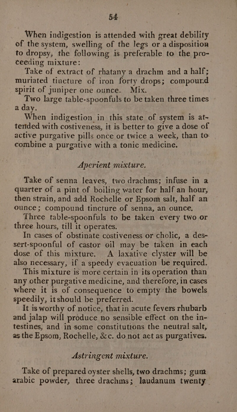When indigestion is attended with great debility of the system, swelling of the legs or a disposition to dropsy, the following is preferable to the pro- ceeding mixture: | Take of extract of rhatany a drachm and a half; muriated tincture of iron forty drops; compound spirit of juniper one ounce. Mix. Two large table-spoonfuls to be taken three times a day. When indigestion in this state of system is at- tertded with costiveness, it is better to give a dose of active purgative pills once or twice a week, than to combine a purgative with a tonic medicine. Aperient mixture. Take of senna leaves, two drachms; infuse in a quarter of a pint of boiling water for half an hour, then strain, and add Rochelle or Epsom salt, half an ounce; compound tincture of senna, an ounce. Three table-spoonfuls to be taken every two or three hours, till it operates, In cases of obstinate costiveness or cholic, a des- sert-spoonful of castor oil may be taken in each dose of this mixture. A laxative clyster will be also necessary, if a speedy evacuation be required. This mixture is more certain in its operation than any other purgative medicine, and therefore, in cases where it is of consequence to empty the bowels speedily, it should be preferred. It is worthy of notice, that in acute fevers rhubarb and jalap will produce no sensible effect on the in- testines, and in some constitutions the neutral salt, as the Epsom, Rochelle, &amp;c. do not act as purgatives. Astringent mixture. Take of prepared oyster shells, two drachms; gum arabic powder, three drachms; laudanum twenty