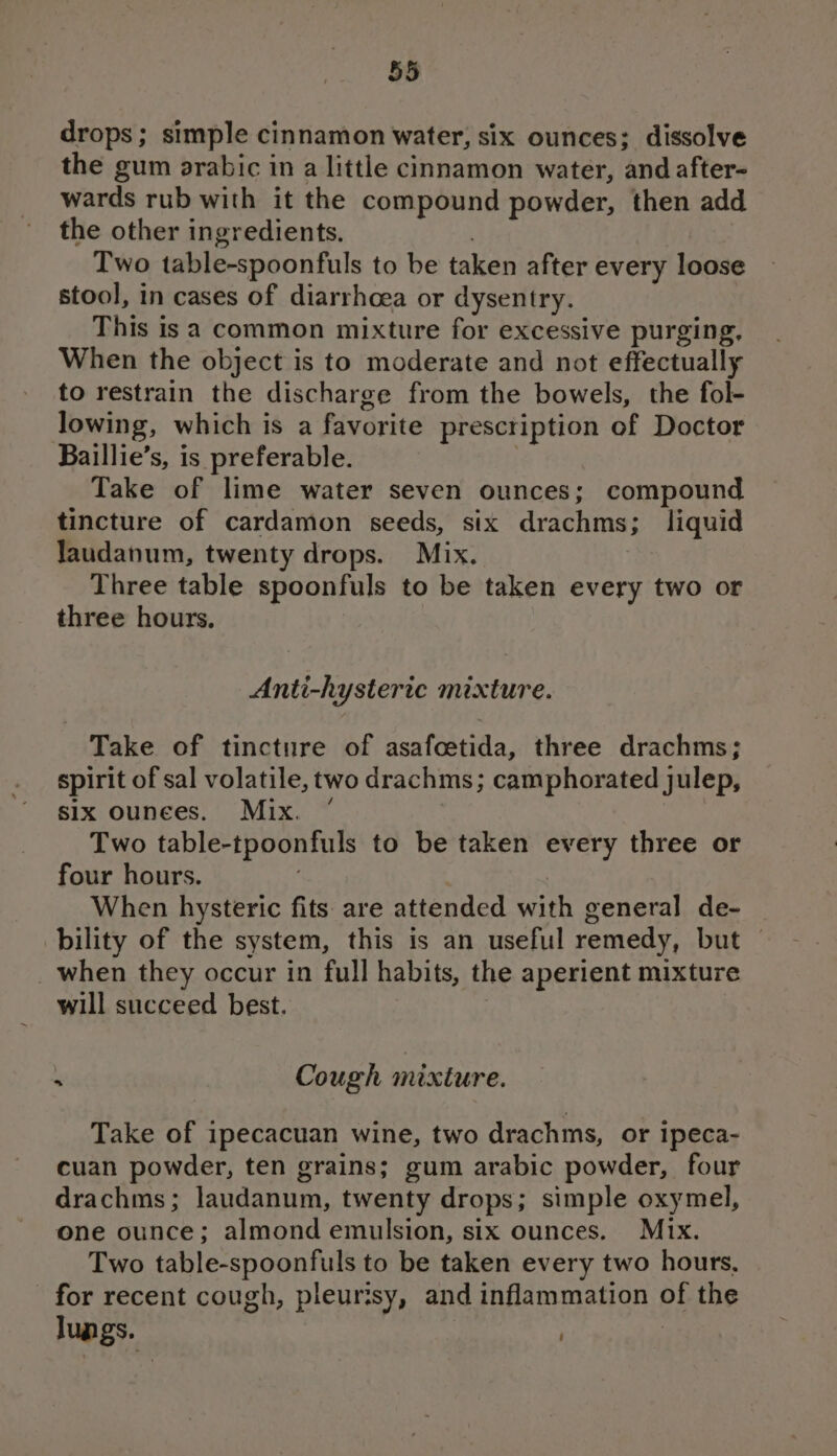 drops; simple cinnamon water, six ounces; dissolve the gum arabic in a little cinnamon water, and after- wards rub with it the compound powder, then add the other ingredients, . Two table-spoonfuls to be taken after every loose stool, in cases of diarrhoea or dysentry. This is a common mixture for excessive purging, When the object is to moderate and not effectually to restrain the discharge from the bowels, the fol- lowing, which is a favorite prescription of Doctor Baillie’s, is preferable. | Take of lime water seven ounces; compound tincture of cardamon seeds, six drachms; liquid laudanum, twenty drops. Mix. Three table spoonfuls to be taken every two or three hours. Anti-hysteric mixture. Take of tincture of asafoetida, three drachms; spirit of sal volatile, two drachms; camphorated julep, six ounees. Mix. * | Two table-tpoonfuls to be taken every three or four hours. | When hysteric fits are attended with general de- bility of the system, this is an useful remedy, but | _when they occur in full habits, the aperient mixture will succeed best. ‘ Cough mixture. Take of ipecacuan wine, two drachms, or ipeca- cuan powder, ten grains; gum arabic powder, four drachms; laudanum, twenty drops; simple oxymel, one ounce; almond emulsion, six ounces. Mix. Two table-spoonfuls to be taken every two hours, for recent cough, pleurisy, and inflammation of the Jungs. .