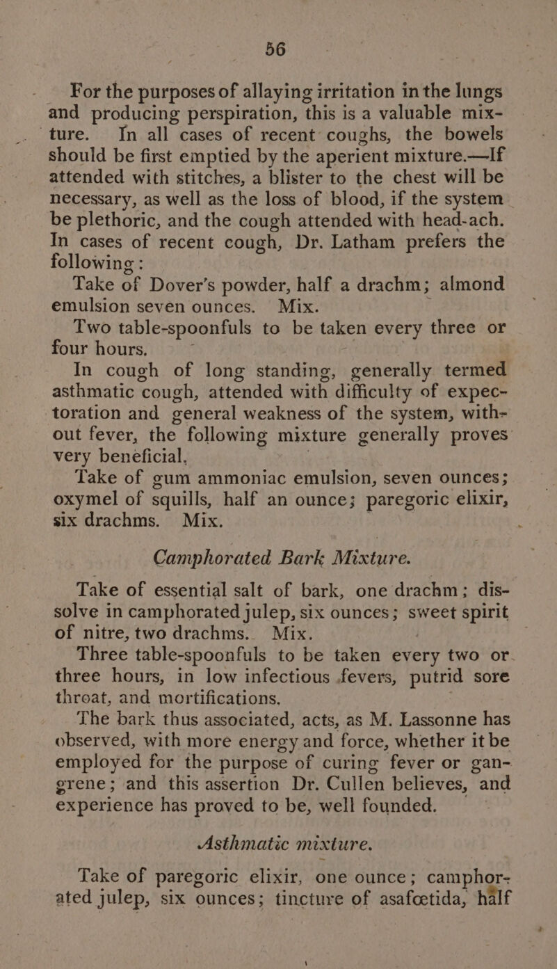 For the purposes of allaying irritation in the lungs and producing perspiration, this is a valuable mix- ture. In all cases of recent coughs, the bowels should be first emptied by the aperient mixture.—If attended with stitches, a blister to the chest will be necessary, as well as the loss of blood, if the system be plethoric, and the cough attended with head-ach. In cases of recent cough, Dr. Latham prefers the following : Take of Dover’s powder, half a drachm; almond emulsion seven ounces. Mix. ; Two table-spoonfuls to be taken every three or four hours, ‘ In cough of long standing, generally termed asthmatic cough, attended with difficulty of expec- toration and general weakness of the system, with- out fever, the following mixture generally proves very beneficial. 4 . Take of gum ammoniac emulsion, seven ounces; oxymel of squills, half an ounce; paregoric elixir, six drachms. Mix. Camphorated Bark Mixture. Take of essential salt of bark, one drachm; dis- solve in camphorated julep, six ounces; sweet spirit of nitre, two drachms.. Mix. Three table-spoonfuls to be taken every two or-. three hours, in low infectious .fevers, putrid sore threat, and mortifications. The bark thus associated, acts, as M. Lassonne has observed, with more energy and force, whether it be employed for the purpose of curing fever or gan- grene; and this assertion Dr. Cullen believes, and experience has proved to be, well founded. : Asthmatic mixture. Take of paregoric elixir, one ounce; camphor- ated julep, six ounces; tincture of asafcetida, half