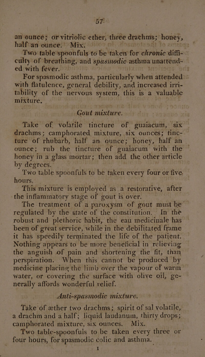 ; \ an ounce; or vitriolic ether, three drachmis ; honey, half'an ounce. Mix. 3 2 Two table spoonfuls to be taken for chronic diffi- culty of breathing, and spasinodic asthma unattend- ed with fever. — | For spasmodic asthma, paeiballielly when attended with flatulence, general debility, and increased irri- tability of the nervous system, this is a valuable mrxture. Gout mexture. Take of volatile tincture of guaiacum, six drachms; camphorated mixture, six ounces; tinc- ture of rhubarb, half an ounce; honey, half an ounce; rub the tincture of guatacum with the honey 1n a glass mortar; then add the other article by degrees. : Two table spoonfuls to be taken every four or five, hours. This mixture is eaibioved as a restorative, after the inflammatory stage of gout is over. The treatment of a paroxysm of gout must be regulated by the state of the constitution. In the robust and plethoric habit, the eau medicinale has been of great service, ‘while in the debilitated frame it has speedily terminated the life of the patient. Nothing appears to ‘be more beneficial in relieving the anguish of pain and shortening the fit, than perspiration. When this cannot be produced by medicine placing the limb over the vapour of warm water, or covering the surface with olive oil, ge- nerally affords wonderful relief. Anti-spasmodic mixture. Take of zther two drachms; spirit of sal volatile, a drachm and a half; liquid laudanum, thirty drops; camphorated mixture, six ounces. Mix. Two table-spoonfuls to be taken every three or four hours, for spasmodic colic and asthma. _ | 1