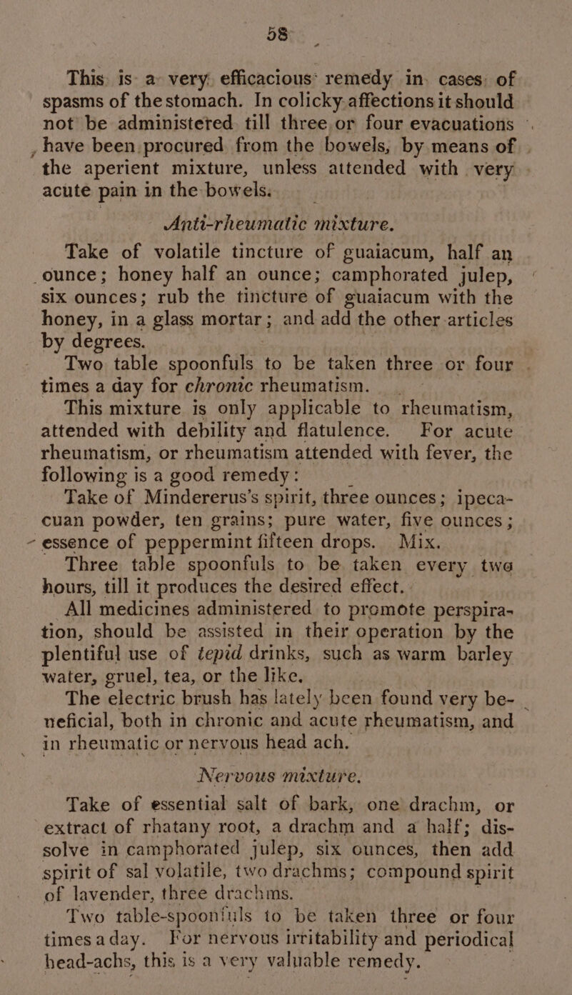 Sa This: is: ay very. efficacious: remedy in. cases: of spasms of thestomach. In colicky affections it should not be administeted. till three or four evacuations ©. \ the aperient mixture, unless attended with very | acute pain in the bowels. Anti-rheumatic titctuPe. Take of volatile tincture of guaiacum, half an six ounces; rub the tincture of guaiacum with the honey, in a glass mortar; and gad the other articles Twe table spoonfuls to be taken three or four . times a day for chronic rheumatism. __ This mixture is only applicable to rheumatism, attended with debility and flatulence. For acute rheumatism, or rheumatism attended with fever, the following is a good remedy : Take of Mindererus’s spirit, three ounces; ipeca- cuan powder, ten grains; pure water, five ounces; Three table spoonfuls to be taken every twe hours, till it produces the desired effect. All medicines administered to promote perspira- tion, should be assisted in their operation by the plentiful use of tepid drinks, such as warm barley water, gruel, tea, or the like, The electric brush has lately been found very be- _ ueficial, both in chronic and acute rheumatism, and in rheumatic or nervous head ach. Nervous mixture, Take of essential salt of bark, one drachm, or extract of rhatany root, a drachm and a half; dis- solve in camphorated julep, six ounces, then add. spirit of sal volatile, two drachms; compound spirit of lavender, three drachms. | Two table-spoonfuls to be taken three or four timesaday. For nervous irritability and periodical head-achs, this is a ver y valuable remedy.