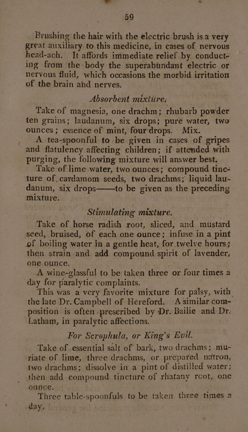 ‘Brushing the hair with the electric brush is.a very great auxiliary to this medicine, in cases of nervous head-ach. It affords immediate relief by conduct- ing from the body the superabtndant electric or nervous fluid, which occasions the morbid irritation of the brain ahd nerves. rt Absorbent mixtitre; Take of magnesia, one drachm; rhubarb powder ten grains; laudanum, six drops; puré water, two ounces ; essence of mint, four drops. Mix. A tea-spoonful to be given in cases of gripes and flatulency affecting children; if attended with purging, the following mixture will answer best. Take of lime water, two ounces; compound tinc- ture of cardamom seeds, two drachms; liquid lau- danum, six drops——to be given as the preceding mixture. Stimulating mixture. Take of horse radish root, sliced, and mustard seed, bruised, of each one ounce; infuse in a pint of boiling water in a gentle heat, for twelve hours; then strain and add compound spirit of lavender, one ounce. fv A wine-glassful to be taken three or four times a day for paralytic complaints. This was a very favorite mixture for palsy, with the late Dr. Campbell of Hereford. A similar com- position is often prescribed by Dr. Bailie and Dr. Latham, in paralytic affections. For Screphula, or King’s Evil. Take of essential salt of bark, two drachms; mu- riate of lime, three drachms, or prepared neatron, two drachms; dissolve in a pint of distilled water; then add compound tincture of rhafany rcot, one ounce. Three table-spoonfuls to be taken three Nmes 2 day.