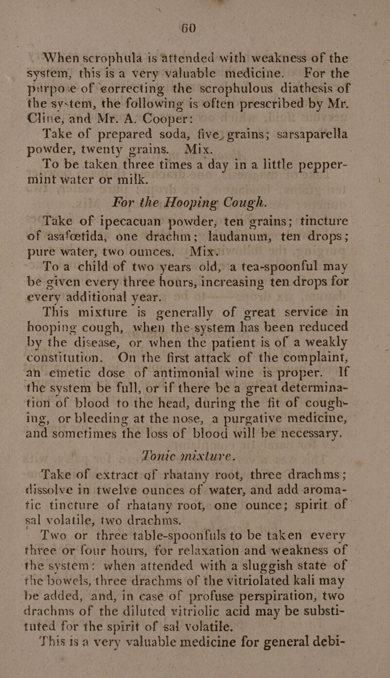 50 _ When scrophula is attended with weakness of the system, this isa very valuable medicine. For the purpose of eorrecting the scrophulous diathesis of the system, the following i is often prescribed by ce Cline, and Mr. A. Cooper: Take of prepared soda, five, grains; tancipdbelh owder, twenty grains. Mix. | To be taken three times a ‘day in a little pepper- mint water or milk. For the Hooping Cough. Take of ipecacuam powder, ten grains; tincture of asafoetida, one drachm; laudanum, ten drops; pure water, two ounces, Mix. Toa child of two years old, a tea-spoonful may be given every three hours, increasing ten drops for every additional year. This mixture is generally of great service in hooping cough, when the system has been reduced by the disease, or when the patient is of a weakly constitution. On the first attack of the complaint, an einetic dose of antimonial wine is proper. If the system be full, or if there be a great determina- tion of blood to the head, during the fit of cough- ing, or bleeding at the nose, a purgative medicine, and sometimes thé loss of blood will be necessary. Tonic mixture. Take of extract of rhatany root, three drachms ; dissolve In twelve ounces of water, and add aroma- tic tincture of rhatany root, one ounce; spirit of sal volatile, two drachms. Two or three table-spoonfuls to be taken every three or four hours, for relaxation and weakness of the system: when attended with a sluggish state of the bowels, three drachms of the vitriolated kali may be added, and, in case of profuse perspiration, two drachms of the diluted vitriolic acid may be substi- tuted for the spirit of sal volatile. This ts a very valuable medicine for general debi-