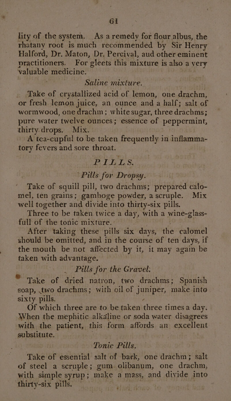 ol lity of the system. As a remedy for flour albus, the rhatany root is much recommended by Sir Henry Halford, Dr. Maton, Dr. Percival, aud other eminent practitioners. For gleets this mixture is also a very valuable medicine. Saline mixture. Take of crystallized acid of lemon, one drachm, or fresh lemon juice, an ounce and a half; salt of wormwood, one drachm; white sugar, three drachms; pure water twelve ounces; essence of peppermint, thirty drops. Mix. A tea-cupful to be taken frequently in inflamma- tory fevers and sore throat. PILLS. “Pills for Dropsy. Take of squill pill, two drachms; prepared calo- mel, ten grains; gamboge powder, a scruple. Mix well together and divide into thirty-six pills. Three to be taken. twice a day, with a wine-glass- full of the tonic mixture. After taking these pills six days, the calomel should be omitted, and in the course of ten days, if the mouth be not affected by it, it may again be taken with advantage. _ Pills for the Gravel: Take of dried natron, two drachms; Spanish soap, .two drachms; with oil of juniper, make into sixty pills. ? Of which three are to be taken three timesa day. When the mephitic alkaline or soda water disagrees with the patient, this form affords an excellent substitute. Tonic Pills. Take of essential salt of bark, one drachm; salt of steel a scruple; gum. olibanum, one drachm, with simple syrup; make a mass, and divide into thirty-six pills, — 3 | -