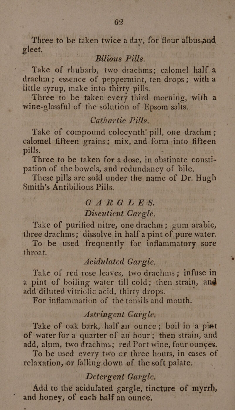 Three to be taken twice a day, for flour albusand gleet. 3 Bilious Pills. Take of rhubarb, two drachms; calomel half a drachm ; essence of peppermint, ten drops; witha little syrup, make into thirty pills. Three to be taken every third morning, with a wine-glassful of the solution of Epsom salts. Cathartic Pills. Take of compound colocynth’ pill, one drachm ; calomel fifteen grains; mix, and form into fifteen ills, - st Three to be taken for a dose, in obstinate consti- pation of the bowels, and redundancy of bile. These pills are sold under the name of Dr. Hugh Smith’s Antibilious Pills, GARGLES. Discutient Gargle. Take of purified nitre, one drachm; gum arabic, three drachms; dissolve in half a pint of pure water. To be used frequently for inflammatory sore throat. Acidulated Gargle. Take of red rose leaves, two drachms ; infuse in a pint of boiling water till cold; then strain, and add diluted vitriolic acid, thirty drops. For inflammation of the tonsils and mouth. Astringent Gargle. Take of oak bark, half an ounce; boil in a pimt of water for a quarter of an hour; then strain, and add, alum, two drachms; red Port wine, four ounces. To be used every two cr threc hours, in cases of relaxation, or falling down of the soft palate. Detergent Gargle. Add to the acidulated gargle, tincture of myrrh, and honey, of each half an ounce. 3