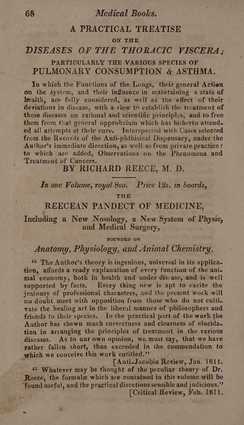 A PRACTICAL TREATISE ON THE DISEASES OF THE THORACIC VISCERA ; PARTICULARLY THE VARIOUS SPECIES OF PULMONARY CONSUMPTION &amp; ASTHMA. In which the Functions of the. Lungs, their general Action on the system, and their influence in maintaining a state of health, are fully considered, as well as the effect of their . deviations in disease, with a view to establish the treatment of these diseases on rational and scientific principles, and to free them from that general opprobrium which has hitherto attend. ed all attempts at their cure. Interspersed with Cases selected from the Records of the Anti-phthisical Dispensary, under the Author’s immediate direction, as well as from private practice : to which are added, Observations on the Phenomena and Treatment of Cancers. BY RICHARD REECE, M. D. In one Volume, royal 8v0. Price 12s. in boards, THE REECEAN PANDECT OF MEDICINE, Including a New Nosology, a New System of Physic, and Medical Surgery, FOUNDED ON Anatomy, Physiology, and Anwmal Chemistry. ‘© The Author’s theory is ingenious, universal in its applica- tion, affords a ready explanation of every function of the ani- mal economy, both in health and under discase, and is well supported by facts. Every thing new is apt to excite the jealousy of professional charaeters, and the present work will no doubt meet with opposition from those who do not culti- vate the healing art in the liberal manner of philosophers and friends to their species. Inthe practical part of the work the Author has shewn much correctness and clearness of elucida- tion in arranging the principles of treatment in the various diseases. As to our Own opinion, we must say, that we have rather fallen short, than exceeded in the commendation to pthich we conceive this work entitled.”’ ty fAnti-Jacobin Review, Jan. 1811. ¢¢ Whatever may be thought of the peculiar theory of Dr. Reece, the formule which are contained in this volume will be found useful, and the practical directions sensible and judicious.” [Critical Review, Feb. 1811.