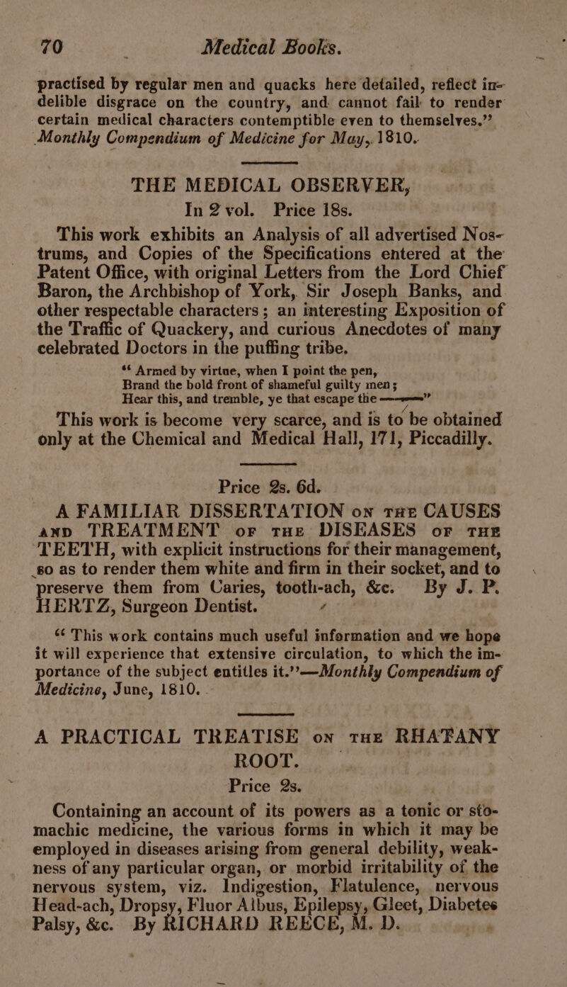 practised by regular men and quacks here detailed, reflect in- delible disgrace on the country, and cannot fail to render certain medical characters contemptible even to themselves.” Monthly Compendium of Medicine for May,. 1810. THE MEDICAL OBSERVER, In 2vol. Price 18s. This work exhibits an Analysis of all advertised Nos- trums, and Copies of the Specifications entered at the Patent Office, with original Letters from the Lord Chief Baron, the Archbishop of York, Sir Joseph Banks, and other respectable characters ; an interesting Exposition of the Traffic of Quackery, and curious Anecdotes of many celebrated Doctors in the puffing tribe. ** Armed by virtue, when I point the pen, Brand the bold front of shameful guilty men; Hear this, and tremble, ye that escape the —--—=»” This work is become very scarce, and is to be obtained only at the Chemical and Medical Hall, 171, Piccadilly. Price Qs. 6d. A FAMILIAR DISSERTATION on tat CAUSES ann TREATMENT or tae DISEASES of tHe TEETH, with explicit instructions for their management, go as to render them white and firm in their socket, and to preserve them from Caries, tooth-ach, &amp;e. By J. P. HERTZ, Surgeon Dentist. “ *¢ This work contains much useful information and we hope it will experience that extensive circulation, to which the im- portance of the subject entitles it...—Monthly Compendium of Medicine, June, 1810. - A PRACTICAL TREATISE on tux RHA'TANY ROOT. _ : Price 2s. Containing an account of its powers as a tonic or sto- machic medicine, the various forms in which it may be employed in diseases arising from general debility, weak- ness of any particular organ, or morbid irritability of the nervous system, viz. Indigestion, Flatulence, nervous Head-ach, Dropsy, Fluor Albus, Epilepsy, Gleet, Diabetes Palsy, &amp;c. By RICHARD REECE, M. D. Pi