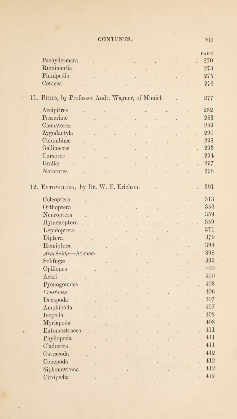 PAGE Pachydermata , . 270 Rum in anti a . 273 Pinnipedia ..... . 275 Cetacea ..... 276 Birds, by Professor Andr. Wagner, of Miinich . 277 Accipitres , 282 Passerinae ..... . 283 Clamatores ..... 289 Zygodactyla ..... . 290 Columbinse ..... 292 Gallinaeeae ..... . 293 Cursores ..... 294 Grallas ...... . 297 JMatatores . . 298 Entomology, by Dr. W. E. Erichs on . 301 Coleoptera ..... 313 Orthoptera . , . 356 Neuroptera ..... 359 Hymenoptera ..... . 359 Eepidoptera ..... 371 Diptera . .... . 379 Hemiptera ..... 394 Arachnida—Aranese .... . 398 Solifugse ..... 399 Opiliones ...... . 400 Acari ...... 400 Pycnogonides ..... . 403 Crustacea ..... 406 Decapoda ...... . 407 Ampliipoda ..... 407 Isopoda ...... . 408 Myriapoda ..... 408 Entomostracea ..... . 411 Phyllopoda ..... 411 Cladocera .... . 411 Ostracoda ..... 412 Copepoda ...... . 412 Siphonostoma .... 412 Cirripedia . 412