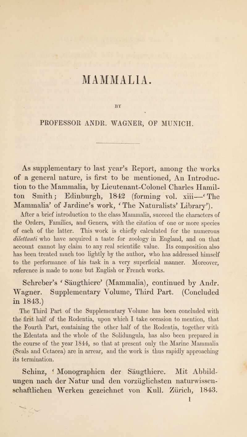 MAMMALIA. BY PROFESSOR ANDR. WAGNER, OE MUNICH. As supplementary to last year’s Report, among the works of a general nature, is first to be mentioned, An Introduc¬ tion to the Mammalia, by Lieutenant-Colonel Charles Hamil¬ ton Smith; Edinburgh, 1842 (forming vol. xiii—f The Mammalia’ of Jardine’s work, f The Naturalists’ Library’). After a brief introduction to the class Mammalia, succeed the characters of the Orders, Families, and Genera, with the citation of one or more species of each of the latter. This work is chiefly calculated for the numerous dilettanti who have acquired a taste for zoology in England, and on that account cannot lay claim to any real scientific value. Its composition also has been treated much too lightly by the author, who has addressed himself to the performance of his task in a very superficial manner. Moreover, reference is made to none but English or French works. Schreber’s f Säugthiere’ (Mammalia), continued by Andr. Wagner. Supplementary Volume, Third Part. (Concluded in 1843.) The Third Part of the Supplementary Volume has been concluded with the first half of the Rodentia, upon which I take occasion to mention, that the Fourth Part, containing the other half of the Rodentia, together with the Edentata and the whole of the Solidungida, has also been prepared in the course of the year 1844, so that at present only the Marine Mammalia (Seals and Cetacea) are in arrear, and the work is thus rapidly approaching its termination. Schinz, f Monographien der Säugthiere. Mit Abbild¬ ungen nach der Natur und den vorzüglichsten naturwissen¬ schaftlichen Werken gezeichnet von Kuli. Zürich, 1843.