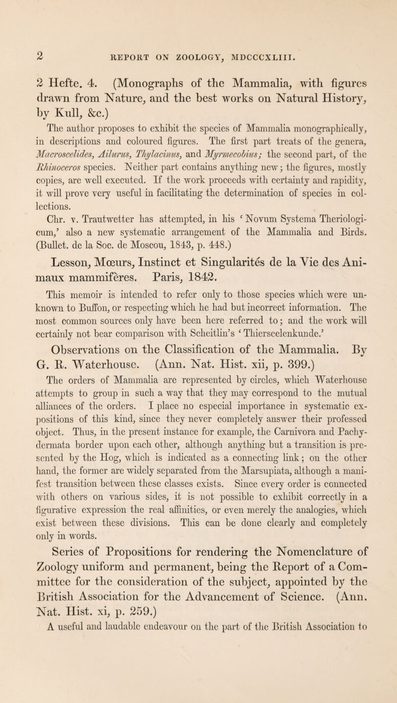 2 Hefte. 4. (Monographs of the Mammalia, with figures drawn from Nature, and the best works on Natural History, by Kull, &c.) The author proposes to exhibit the species of Mammalia monographically, in descriptions and coloured figures. The first part treats of the genera, Macroscelides, Ailurus, Thylacinus, and Myrmecobius; the second part, of the Rhinoceros species. Neither part contains anything new; the figures, mostly copies, are well executed. If the work proceeds with certainty and rapidity, it will prove very useful in facilitating the determination of species in col¬ lections. Chr. v. Trautwetter has attempted, in his c Novum Systema Theriologi- cum,5 also a new systematic arrangement of the Mammalia and Birds. (Bullet, de la Soc. de Moscou, 1843, p. 448.) Lesson, Moeurs, Instinct et Singularity de la Vie des Ani- maux mammiferes. Paris, 1842. This memoir is intended to refer only to those species which were un¬ known to Buffon, or respecting which he had but incorrect information. The most common sources only have been here referred to; and the work will certainly not bear comparison with ScheitliiTs ‘ Thierseelenkunde.5 Observations on the Classification of the Mammalia. By G. It. Waterhouse. (Ann. Nat. Hist, xii, p. 399.) The orders of Mammalia are represented by circles, which Waterhouse attempts to group in such a way that they may correspond to the mutual alliances of the orders. I place no especial importance in systematic ex¬ positions of this kind, since they never completely answer their professed object. Thus, in the present instance for example, the Carnivora and Pachy- dermata border upon each other, although anything but a transition is pre¬ sented by the Hog, which is indicated as a connecting link; on the other hand, the former are widely separated from the Marsupiata, although a mani¬ fest transition between these classes exists. Since every order is connected with others on various sides, it is not possible to exhibit correctly in a figurative expression the real affinities, or even merely the analogies, which exist between these divisions. This can be done clearly and completely only in words. Series of Propositions for rendering the Nomenclature of Zoology uniform and permanent, being the Beport of a Com¬ mittee for the consideration of the subject, appointed by the British Association for the Advancement of Science. (Ann. Nat. Hist, xi, p. 259.) A useful and laudable endeavour on the part of the British Association to
