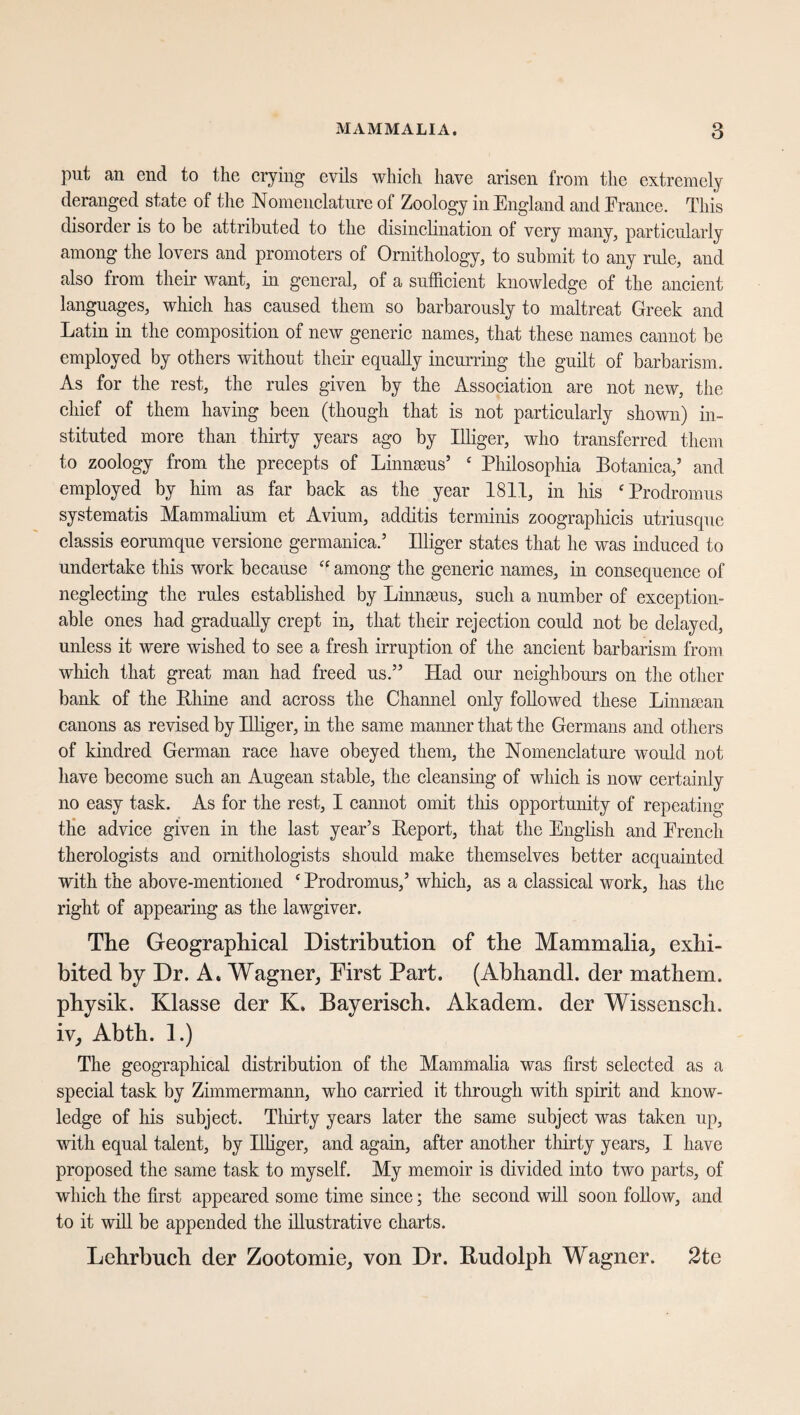 put an end to the crying evils which have arisen from the extremely deranged state of the Nomenclature of Zoology in England and Erance. This disorder is to be attributed to the disinclination of very many, particularly among the lovers and promoters of Ornithology, to submit to any rule, and also from their want, in general, of a sufficient knowledge of the ancient languages, which has caused them so barbarously to maltreat Greek and Latin in the composition of new generic names, that these names cannot be employed by others without their equally incurring the guilt of barbarism. As for the rest, the rules given by the Association are not new, the chief of them having been (though that is not particularly shown) in¬ stituted more than thirty years ago by Mger, who transferred them to zoology from the precepts of Linnaeus’ ‘ Philosophia Botanica,’ and employed by him as far back as the year 1811, in his ‘Prodromus systematis Mammalium et Avium, additis terminis zoographicis utriusque classis eorumque versione germanica.’ Eliger states that he was induced to undertake this work because “ among the generic names, in consequence of neglecting the rules established by Linnaeus, such a number of exception¬ able ones had gradually crept in, that their rejection could not be delayed, unless it were wished to see a fresh irruption of the ancient barbarism from which that great man had freed us.” Had our neighbours on the other bank of the Rhine and across the Channel only followed these Linnaean canons as revised by Mger, in the same manner that the Germans and others of kindred German race have obeyed them, the Nomenclature would not have become such an Augean stable, the cleansing of which is now certainly no easy task. As for the rest, I cannot omit this opportunity of repeating the advice given in the last year’s Report, that the English and Erench therologists and ornithologists should make themselves better acquainted with the above-mentioned e Prodromus,’ which, as a classical work, has the right of appearing as the lawgiver. The Geographical Distribution of the Mammalia, exhi¬ bited by Dr. A* Wagner, First Part. (Abhandl. der mathem. physik. Klasse der K. Bayerisch. Akadem. der Wissensch. iv, Abth. 1.) The geographical distribution of the Mammalia was first selected as a special task by Zimmermann, who carried it through with spirit and know¬ ledge of his subject. Thirty years later the same subject was taken up, with equal talent, by Mger, and again, after another thirty years, I have proposed the same task to myself. My memoir is divided into two parts, of which the first appeared some time since; the second will soon follow, and to it will be appended the illustrative charts. Lehrbuch der Zootomie, von Dr. Rudolph Wagner. 2te