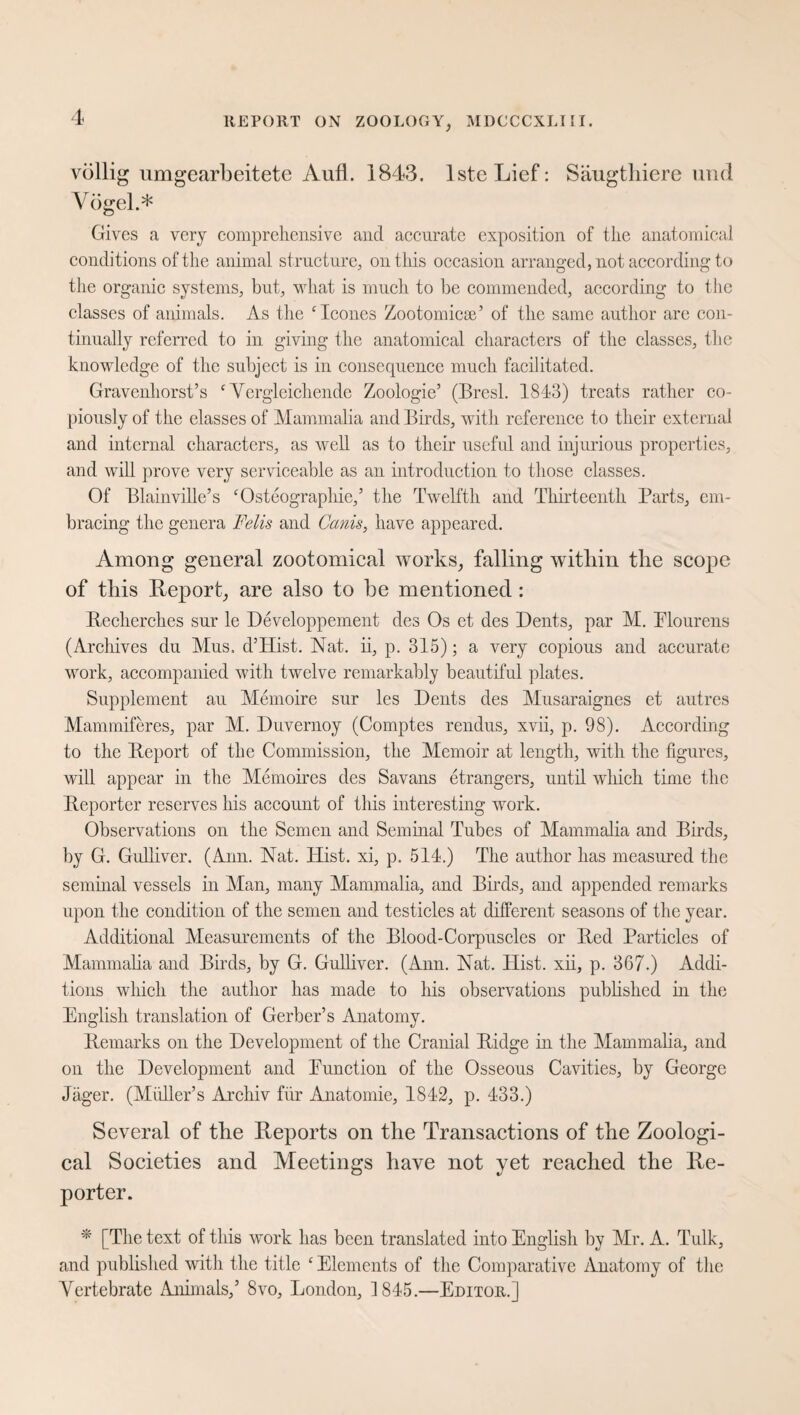 völlig umgearbeitete Aufl. 1843. IsteLief: Säugthicre und Vögel.* Gives a very comprehensive and accurate exposition of the anatomical conditions of the animal structure, on this occasion arranged, not according- to the organic systems, but, what is much to be commended, according to the classes of animals. As the ‘leones Zootomicse’ of the same author are con¬ tinually referred to in giving the anatomical characters of the classes, the knowledge of the subject is in consequence much facilitated. Gravenhorst’s c Vergleichende Zoologie’ (Bresl. 1843) treats rather co¬ piously of the classes of Mammalia and Birds, with reference to their external and internal characters, as well as to their useful and injurious properties, and will prove very serviceable as an introduction to those classes. Of Blainville’s ‘Osteographic,’ the Twelfth and Thirteenth Parts, em¬ bracing- the genera Felis and Cams, have appeared. Among general zootomical works, falling witliin the scope of this Report, are also to he mentioned: Recherches sur le Developpement des Os et des Dents, par M. Plourens (Archives du Mus. d’Hist. Nat. ii, p. 315); a very copious and accurate work, accompanied with twelve remarkably beautiful plates. Supplement au Memoire sur les Dents des Musaraignes et autres Mammiferes, par M. Duvernoy (Comptes rendus, xvii, p. 98). According to the Report of the Commission, the Memoir at length, with the figures, will appear in the Memoires des Savans etrangers, until which time the Reporter reserves his account of this interesting work. Observations on the Semen and Seminal Tubes of Mammalia and Birds, by G. Gulliver. (Ann. Nat. Hist, xi, p. 514.) The author has measured the seminal vessels in Man, many Mammalia, and Birds, and appended remarks upon the condition of the semen and testicles at different seasons of the year. Additional Measurements of the Blood-Corpuscles or Red Particles of Mammalia and Birds, by G. Gulliver. (Ann. Nat. Hist, xii, p. 367.) Addi¬ tions which the author has made to his observations published in the English translation of Gerber’s Anatomy. Remarks on the Development of the Cranial Ridge in the Mammalia, and on the Development and Eunction of the Osseous Cavities, by George Jäger. (Midler’s Archiv fur Anatomie, 1842, p. 433.) Several of tbe Reports on the Transactions of tlie Zoologi¬ cal Societies and Meetings have not yet reached the Re¬ porter. * [The text of this work has been translated into English by Mr. A. Tulk, and published with the title c Elements of the Comparative Anatomy of the Vertebrate Animals,’ 8vo, London, 1845.—Editor.]