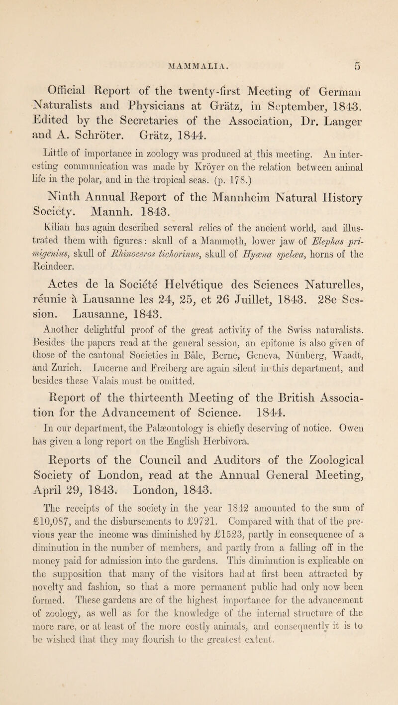 Official Report of tlie twenty-first Meeting of German Naturalists and Physicians at Grätz, in September, 1843. Edited by the Secretaries of the Association, Dr. Langer and A. Schröter. Grätz, 1844. Little of importance in zoology was produced af this meeting. An inter¬ esting communication was made by Kröyer on the relation between animal life in the polar, and in the tropical seas. (p. 178.) Ninth Annual Report of the Mannheim Natural History Society. Mannh. 1843. Kilian has again described several relics of the ancient world, and illus¬ trated them with figures : skull of a Mammoth, lower jaw of Mephas pri- migenius, skull of Rhinoceros tichorinus, skull of Hyaena spelnea, horns of the Reindeer. Actes de la Societe Helvetique des Sciences Naturelles, reunie ä Lausanne les 24, 25, et 26 Juillet, 1843. 28e Ses¬ sion. Lausanne, 1843. Another delightful proof of the great activity of the Swiss naturalists. Besides the papers read at the general session, an epitome is also given of those of the cantonal Societies in Bale, Berne, Geneva, Nünberg, Waadt, and Zurich. Lucerne and Preiberg are again silent in this department, and besides these Yalais must be omitted. Report of the thirteenth Meeting of the British Associa¬ tion for the Advancement of Science. 1844. In our department, the Paleontology is chiefly deserving of notice. Owen has given a long report on the English Herbivora, Reports of the Council and Auditors of the Zoological Society of London, read at the Annual General Aleeting, April 29, 1843. London, 1843. The receipts of the society in the year 1812 amounted to the sum of £10,087, and the disbursements to £9721. Compared with that of the pre¬ vious year the income was diminished by £1523, partly in consequence of a diminution in the number of members, and partly from a falling off in the money paid for admission into the gardens. This diminution is explicable on the supposition that many of the visitors had at first been attracted by novelty and fashion, so that a more permanent public had only now been formed. These gardens are of the highest importance for the advancement of zoology, as well as for the knowledge of the internal structure of the more rare, or at least of the more costly animals, and consequently it is to be wished that they may flourish to the greatest extent.