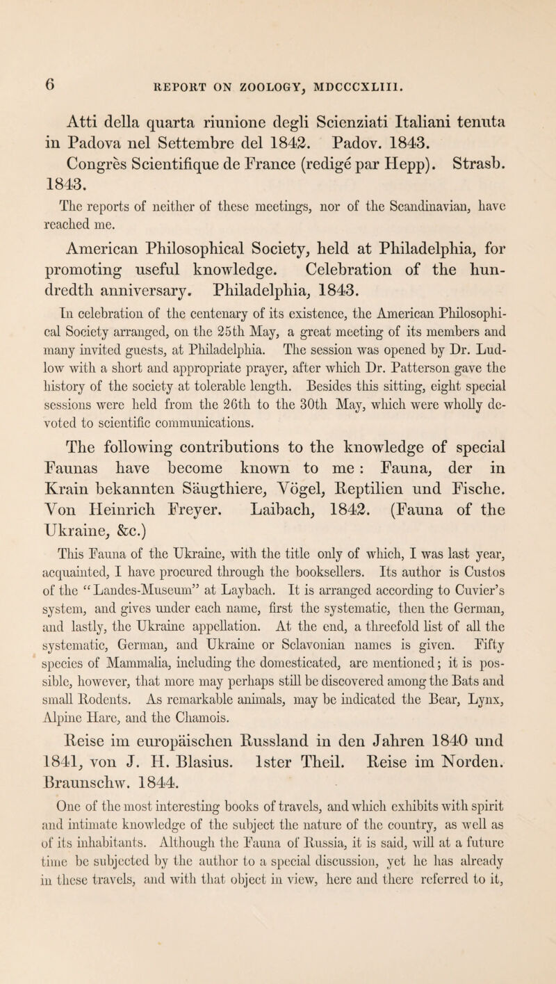 Atti della quarta riunione degli Scienziati Italiani tenuta in Padova nel Settembre del 1842. Padov. 1843. Congres Scientifique de France (redige par Hepp). Strasb. 1843. The reports of neither of these meetings, nor of the Scandinavian, have reached me. American Philosophical Society, held at Philadelphia, for promoting useful knowledge. Celebration of the hun¬ dredth anniversary. Philadelphia, 1843. In celebration of the centenary of its existence, the American Philosophi¬ cal Society arranged, on the 25 th May, a great meeting of its members and many invited gnests, at Philadelphia. The session was opened by Dr. Lud¬ low with a short and appropriate prayer, after which Dr. Patterson gave the history of the society at tolerable length. Besides this sitting, eight special sessions were held from the 26th to the 30th May, which were wholly de¬ voted to scientific communications. The following contributions to the knowledge of special Faunas have become known to me : Fauna, der in Krain bekannten Säugthiere, Vögel, Reptilien und Fische. Von Heinrich Freyer. Laibach, 1842. (Fauna of the Ukraine, &c.) This Fauna of the Ukraine, with the title only of which, I was last year, acquainted, I have procured through the booksellers. Its author is Custos of the cc Landes-Museum” at Laybach. It is arranged according to Cuvier’s system, and gives under each name, first the systematic, then the German, and lastly, the Ukraine appellation. At the end, a threefold list of all the systematic, German, and Ukraine or Sclavonian names is given. Fifty species of Mammalia, including the domesticated, are mentioned; it is pos¬ sible, however, that more may perhaps still be discovered among the Bats and small Rodents. As remarkable animals, may be indicated the Bear, Lynx, Alpine Ilare, and the Chamois. Reise im europäischen Russland in den Jahren 1840 und 1841, von J. PI. Blasius, lster Theil. Reise im Norden. Braunschw. 1844. One of the most interesting books of travels, and which exhibits with spirit and intimate knowledge of the subject the nature of the country, as well as of its inhabitants. Although the Fauna of Russia, it is said, will at a future time be subjected by the author to a special discussion, yet he has already in these travels, and with that object in view, here and there referred to it,