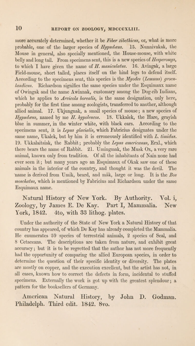 more accurately determined, whether it be Fiber zibet Incus, or, what is more probable, one of the larger species of Hypudceus. 15. Nunnivakak, the Mouse in general, also specially mentioned, the House-mouse, with white belly and long tail. From specimens sent, this is a new species of Hesperomys, to which I have given the name of II. maniculatus. 16. Avingak, a large Field-mouse, short tailed, places itself on the hind legs to defend itself. According to the specimens sent, this species is the Myodes (.Lemmus) groen- landicus. Richardson signifies the same species under the Esquimaux name of Owingak and the name Awinnak, customary among the Dog-rib Indians, which he applies to Arvicola borealis, is the same designation, only here, probably for the first time among zoologists, transferred to another, although allied animal. 17. Ukjungnak, a small species of mouse; a new species of Ilypudceus, named by me II. hypoleucos. 18. Ukkalek, the Hare, grayish blue in summer, in the winter white, with black ears. According to the specimens sent, it is Lepus glacialis, which Fabricius designates under the same name, Ukalek, but by him it is erroneously identified with I. timidus. 19. Ukkalaitsiak, the Rabbit; probably the Lepus americanus, Erxl., which there bears the name of Rabbit. 21. Umingmak, the Musk Ox, a very rare animal, known only from tradition. Of all the inhabitants of Nain none had ever seen it; but many years ago an Esquimaux of Okak saw one of these animals in the interior of the country, and thought it was the devil. The name is derived from Umik, beard, and mak, large or long. It is the Bos moschatus, which is mentioned by Fabricius and Richardson under the same Esquimaux name. Natural History of New York. By Authority. Yol. i. Zoology, by James E. De Kay. Part I, Mammalia. New York, 1842. 4to, with 33 lithog. plates. Under the authority of the State of New York a Natural History of that country has appeared, of which De Kay has already completed the Mammalia. He enumerates 59 species of terrestrial animals, 2 species of Seal, and 8 Cetaceans. The descriptions are taken from nature, and exhibit great accuracy; but it is to be regretted that the author has not more frequently had the opportunity of comparing the allied European species, in order to determine the question of their specific identity or diversity. The plates are mostly on copper, and the execution excellent, but the artist has not, in all cases, known how to correct the defects in form, incidental to stuffed specimens. Externally the work is got up with the greatest splendour; a pattern for the booksellers of Germany. American Natural Flistory, by John D. Godman. Philadelph. Third edit. 1842. 8vo.