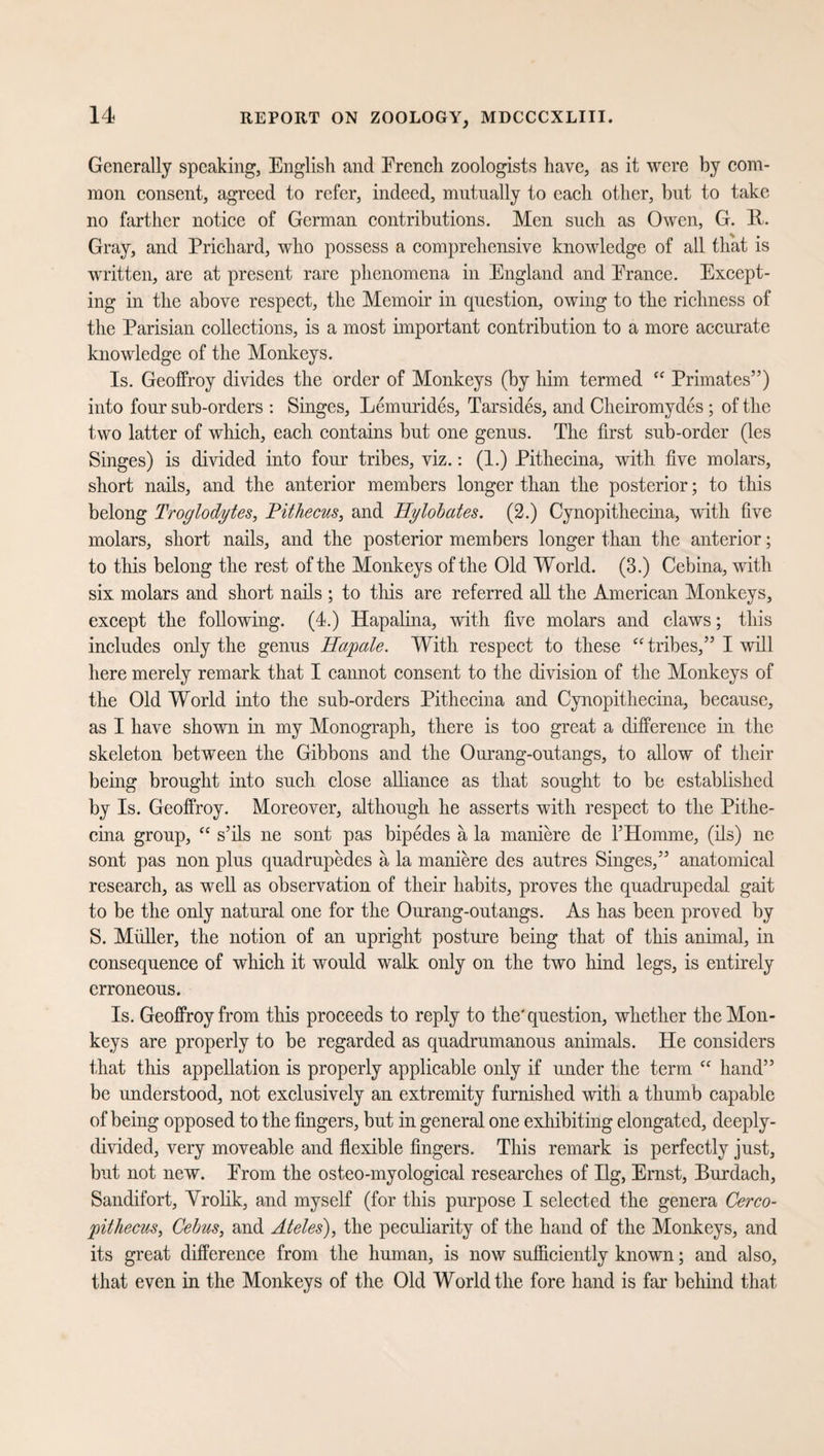 Generally speaking, English and Erencli zoologists have, as it were by com¬ mon consent, agreed to refer, indeed, mutually to each other, but to take no farther notice of German contributions. Men such as Owen, G. R. Gray, and Prichard, who possess a comprehensive knowledge of all that is written, are at present rare phenomena in England and Erance. Except¬ ing in the above respect, the Memoir in question, owing to the richness of the Parisian collections, is a most important contribution to a more accurate knowledge of the Monkeys. Is. Geoffroy divides the order of Monkeys (by him termed “ Primates”) into four sub-orders : Singes, Lemurides, Tarsides, and Cheiromydes ; of the two latter of which, each contains but one genus. The first sub-order (les Singes) is divided into four tribes, viz.: (1.) Pithecina, with five molars, short nails, and the anterior members longer than the posterior; to this belong Troglodytes, Pithecus, and Hylobates. (2.) Cynopithecina, with five molars, short nails, and the posterior members longer than the anterior; to this belong the rest of the Monkeys of the Old World. (3.) Cebina, with six molars and short nails ; to this are referred all the American Monkeys, except the following. (4.) Hapalina, with five molars and claws; this includes only the genus Hapale. With respect to these “ tribes,” I will here merely remark that I cannot consent to the division of the Monkeys of the Old World into the sub-orders Pithecina and Cynopithecina, because, as I have shown in my Monograph, there is too great a difference in the skeleton between the Gibbons and the Ourang-outangs, to allow of their being brought into such close alliance as that sought to be established by Is. Geoffroy. Moreover, although he asserts with respect to the Pithe¬ cina group, “ s’ils ne sont pas bipedes a la maniere de l’Homme, (ils) ne sont pas non plus quadrupedes a la maniere des autres Singes,” anatomical research, as well as observation of their habits, proves the quadrupedal gait to be the only natural one for the Ourang-outangs. As has been proved by S. Midler, the notion of an upright posture being that of this animal, in consequence of which it would walk only on the two hind legs, is entirely erroneous. Is. Geoffroy from this proceeds to reply to the'question, whether the Mon¬ keys are properly to be regarded as quadrumanous animals. He considers that this appellation is properly applicable only if under the term “ hand” be understood, not exclusively an extremity furnished with a thumb capable of being opposed to the fingers, but in general one exhibiting elongated, deeply- divided, very moveable and flexible fingers. This remark is perfectly just, but not new. Erom the osteo-myological researches of Hg, Ernst, Burdach, Sandifort, Vrolik, and myself (for this purpose I selected the genera Cerco¬ pit hecus, Cebus, and Ateles), the peculiarity of the hand of the Monkeys, and its great difference from the human, is now sufficiently known; and also, that even in the Monkeys of the Old World the fore hand is far behind that