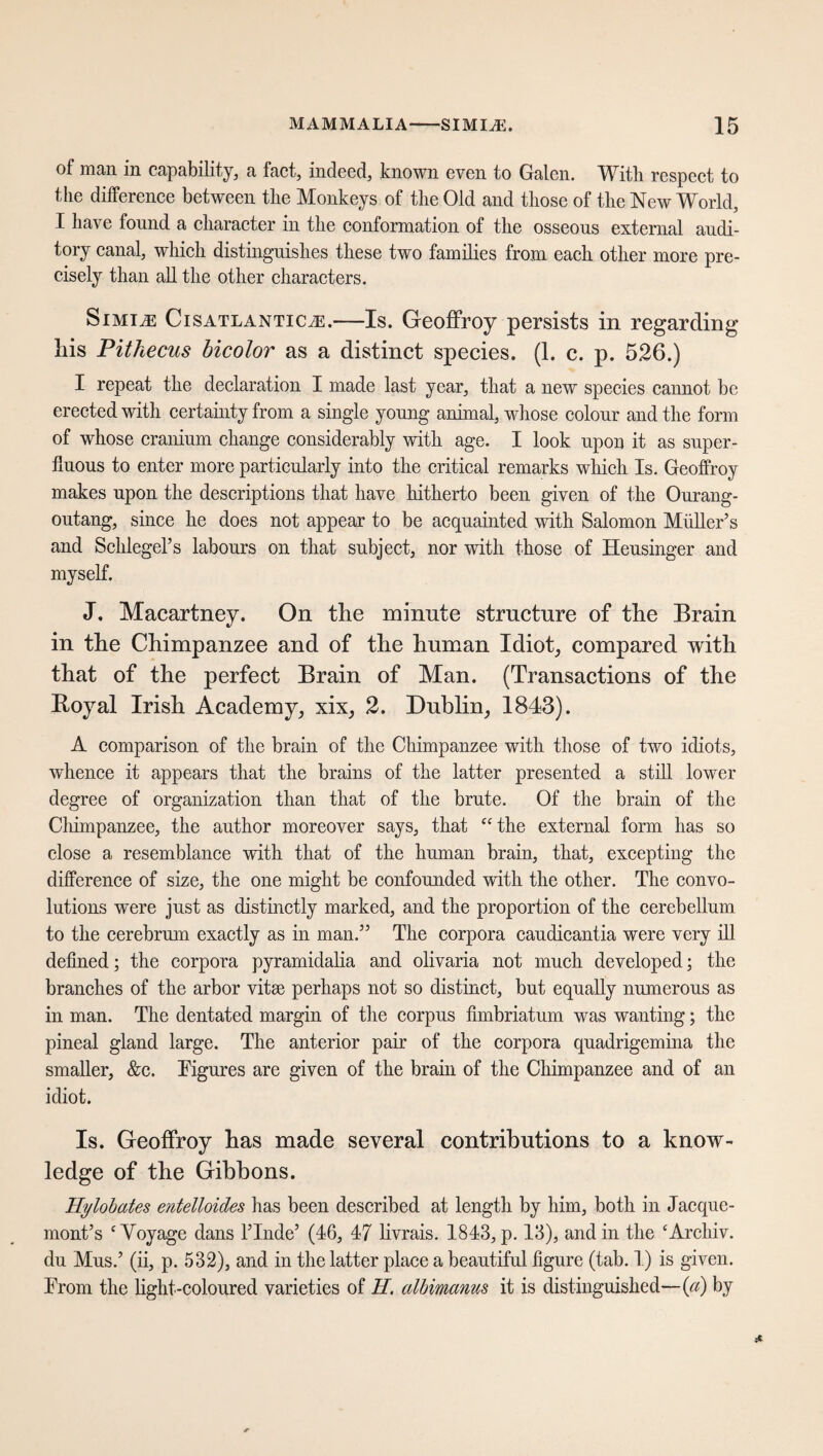 of man in capability, a fact, indeed, known even to Galen. With respect to the difference between the Monkeys of the Old and those of the New World, I have found a character in the conformation of the osseous external audi¬ tory canal, which distinguishes these two families from each other more pre¬ cisely than all the other characters. Simile Cisatlantic^.—Is. Geoffroy persists in regarding liis Pithecus bicolor as a distinct species. (1. c. p. 526.) I repeat the declaration I made last year, that a new species cannot be erected with certainty from a single young animal, whose colour and the form of whose cranium change considerably with age. I look upon it as super¬ fluous to enter more particularly into the critical remarks which Is. Geoffroy makes upon the descriptions that have hitherto been given of the Ourang- outang, since he does not appear to be acquainted with Salomon Muller’s and Schlegel’s labours on that subject, nor with those of Heusinger and myself. J, Macartney. On the minute structure of the Brain in the Chimpanzee and of the human Idiot, compared with that of the perfect Brain of Man. (Transactions of the Boyal Irish Academy, xix, 2. Dublin, 1843). A comparison of the brain of the Chimpanzee with those of two idiots, whence it appears that the brains of the latter presented a still lower degree of organization than that of the brute. Of the brain of the Chimpanzee, the author moreover says, that “the external form has so close a resemblance with that of the human brain, that, excepting the difference of size, the one might be confounded with the other. The convo¬ lutions were just as distinctly marked, and the proportion of the cerebellum to the cerebrum exactly as in man.” The corpora caudicantia were very ill defined; the corpora pyramidalia and olivaria not much developed; the branches of the arbor vitae perhaps not so distinct, but equally numerous as in man. The dentated margin of the corpus fimbriatum was wanting; the pineal gland large. The anterior pair of the corpora quadrigemina the smaller, &c. Figures are given of the brain of the Chimpanzee and of an idiot. Is. Geoffroy has made several contributions to a know¬ ledge of the Gibbons. Hylobates entelloides has been described at length by him, both in Jacque- mont’s ‘Voyage dans Finde’ (46, 47 livrais. 1843, p. 13), and in the ‘Archiv, du Mus.’ (ii, p. 532), and in the latter place a beautiful figure (tab. 1) is given. From the light-coloured varieties of II. albimanus it is distinguished—(a) by