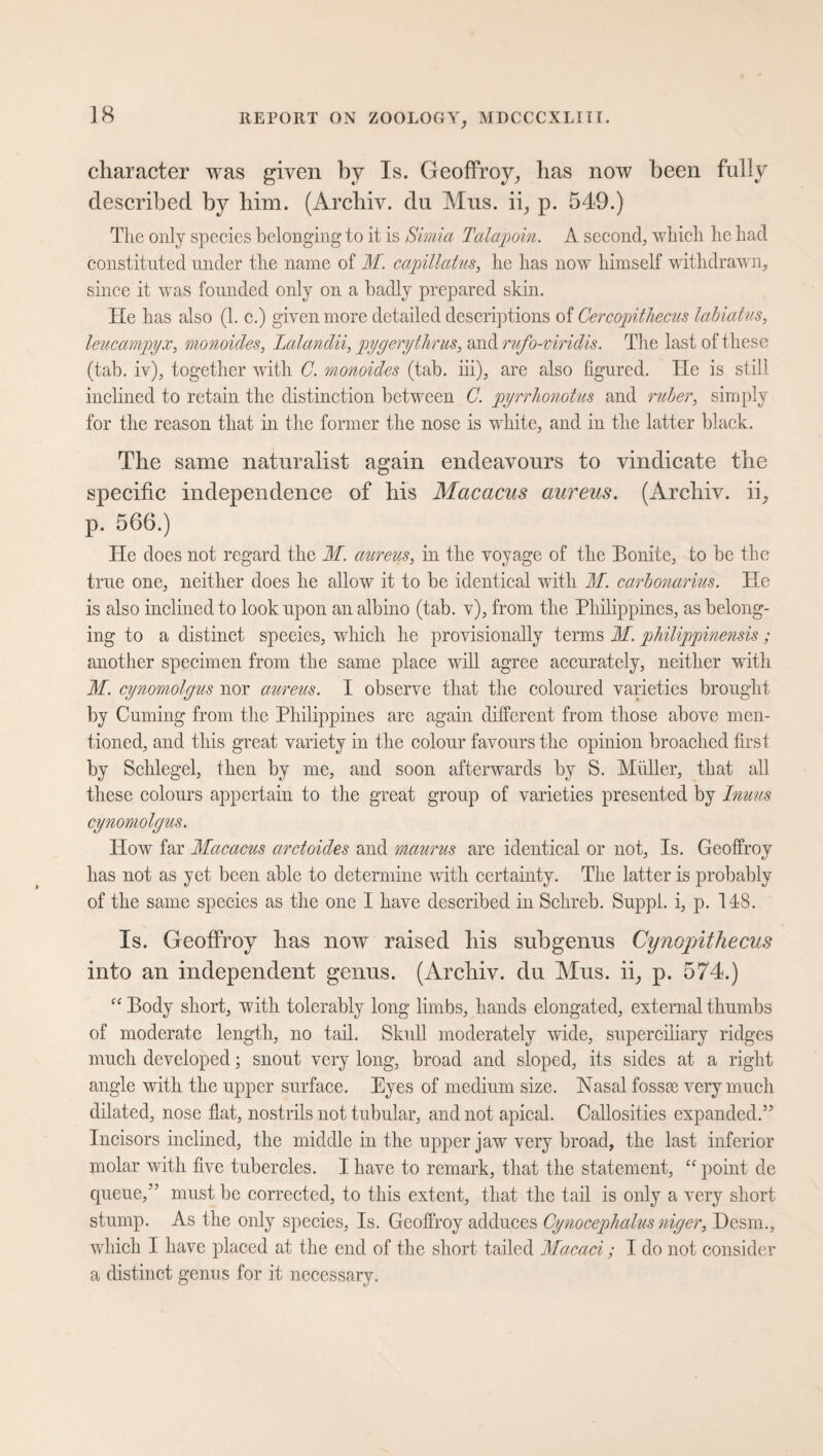 character was given by Is. Geoffroy,, has now been fully described by him. (Archiv, du Mus. ii, p. 549.) The only species belonging to it is Simla Talapoin. A second, which he had constituted under the name of M. capillatus, he has now himself withdrawn, since it was founded only on a badly prepared skin. He has also (1. c.) given more detailed descriptions of Cercopithecus labiatus, leucampyx, monoides, lalandii, pygerythrus, and rufo-viridis. The last of these (tab. iv), together with C. monoides (tab. iii), are also figured. He is still inclined to retain the distinction between C. pyrrhonotus and ruber, simply for the reason that in the former the nose is white, and in the latter black. The same naturalist again endeavours to vindicate the specific independence of his Macacus aureus. (Archiv, ii, p. 566.) He does not regard the M. aureus, in the voyage of the Bonite, to be the true one, neither does he allow it to be identical with M. carbonarius. He is also inclined to look upon an albino (tab. v), from the Philippines, as belong¬ ing to a distinct species, which lie provisionally terms M. philippinensis; another specimen from the same place will agree accurately, neither with M. cynomolgus nor aureus. I observe that the coloured varieties brought by Cuming from the Philippines are again different from those above men¬ tioned, and this great variety in the colour favours the opinion broached first by Schlegel, then by me, and soon afterwards by S. Midler, that all these colours appertain to the great group of varieties presented by Inuus cynomolgus. How far Macacus arctoides and maurus are identical or not, Is. Geoffroy has not as yet been able to determine with certainty. The latter is probably of the same species as the one I have described in Sclireb. Suppl. i, p. 148. Is. Geoffroy has now raised Iris subgenus Cynopnthecus into an independent genus. (Archiv, du Mus. ii, p. 574.) “ Body short, with tolerably long limbs, hands elongated, external thumbs of moderate length, no tail. Skull moderately wide, superciliary ridges much developed; snout very long, broad and sloped, its sides at a right angle with the upper surface. Eyes of medium size. Nasal fossae very much dilated, nose flat, nostrils not tubular, and not apical. Callosities expanded.” Incisors inclined, the middle in the upper jaw very broad, the last inferior molar with five tubercles. I have to remark, that the statement, “ point de queue,” must be corrected, to this extent, that the tail is only a very short stump. As the only species, Is. Geoffroy adduces Cynocephalus niger, Eesm., which I have placed at the end of the short tailed Macaci; I do not consider a distinct genus for it necessary.