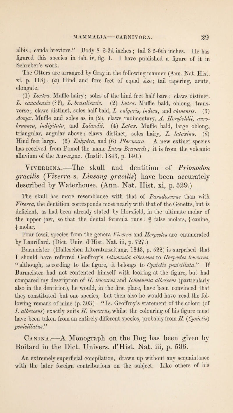 albis ; cauda breviore.” Body 8 2-3d inches ; tail 3 5-6th inches. He has figured this species in tab. iv, fig. 1. I have published a figure of it in Schreber’s work. The Otters are arranged by Gray in the following manner (Ann. Nat. Hist, xi, p. 118): (a) Hind and fore feet of equal size; tail tapering, acute, elongate. (1) Lontra. Muffle hairy; soles of the hind feet half bare ; claws distinct. L. canadensis (? ?), L. brasiliensis. (2) Lutra. Muffle bald, oblong, trans¬ verse ; claws distinct, soles half bald, L. vulgaris, indica, and chinensis. (3) Aonyx. Muffle and soles as in (2), claws rudimentary, A. Horsfieldii, auro- brunnea, indigitata, and Lalandii. (4) Latax. Muffle bald, large oblong, triangular, angular above; claws distinct, soles hairy, L. lataxina. (b) Hind feet large. (5) Bnhydra, and (6) Pteronura. A new extinct species has received from Pomel the name Lutra Bravardi; it is from the volcanic alluvium of the Auvergne. (Instit. 1843, p. 140.) Viverrina.-—The skull and dentition of Prionodon gracilis (Viverra s. Linsang gracilis) have been accurately described by Waterhouse. (Ann. Nat. Hist, xi, p. 529.) The skull has more resemblance with that of Paradoxurus than with Viverra, the dentition corresponds most nearly with that of the Genetts, but is deficient, as had been already stated by Horsfield, in the ultimate molar of the upper jaw, so that the dental formula runs: § false molars, \ canine, 1 molar, Tour fossil species from the genera Viverra and Herpestes are enumerated by Laurillard. (Diet. Univ. d’Hist. Nat. iii, p. 727.) Burmeister (Halleschen Literaturzeitung, 1843, p. 522) is surprised that I should have referred Geoffroy’s Ichneumia albescens to Herpestes leucurus, “ although, according to the figure, it belongs to Cynictis penicillataP If Burmeister had not contented himself with looking at the figure, but had compared my description of II. leucurus and Ichneumia albescens (particularly also in the dentition), he would, in the first place, have been convinced that they constituted but one species, but then also he would have read the fol¬ lowing remark of mine (p. 303): “Is. Geoffroy’s statement of the colour (of I. albescens) exactly suits II. leucurus, whilst the colouring of his figure must have been taken from an entirely different species, probably from II. (Cynictis) penicillatus.” Canina.—A Monograph on the Dog has been given by Boitard in the Diet. Univers. d’Hist. Nat. iii, p. 536. An extremely superficial compilation, drawn up without any acquaintance with the later foreign contributions on the subject. Like others of his