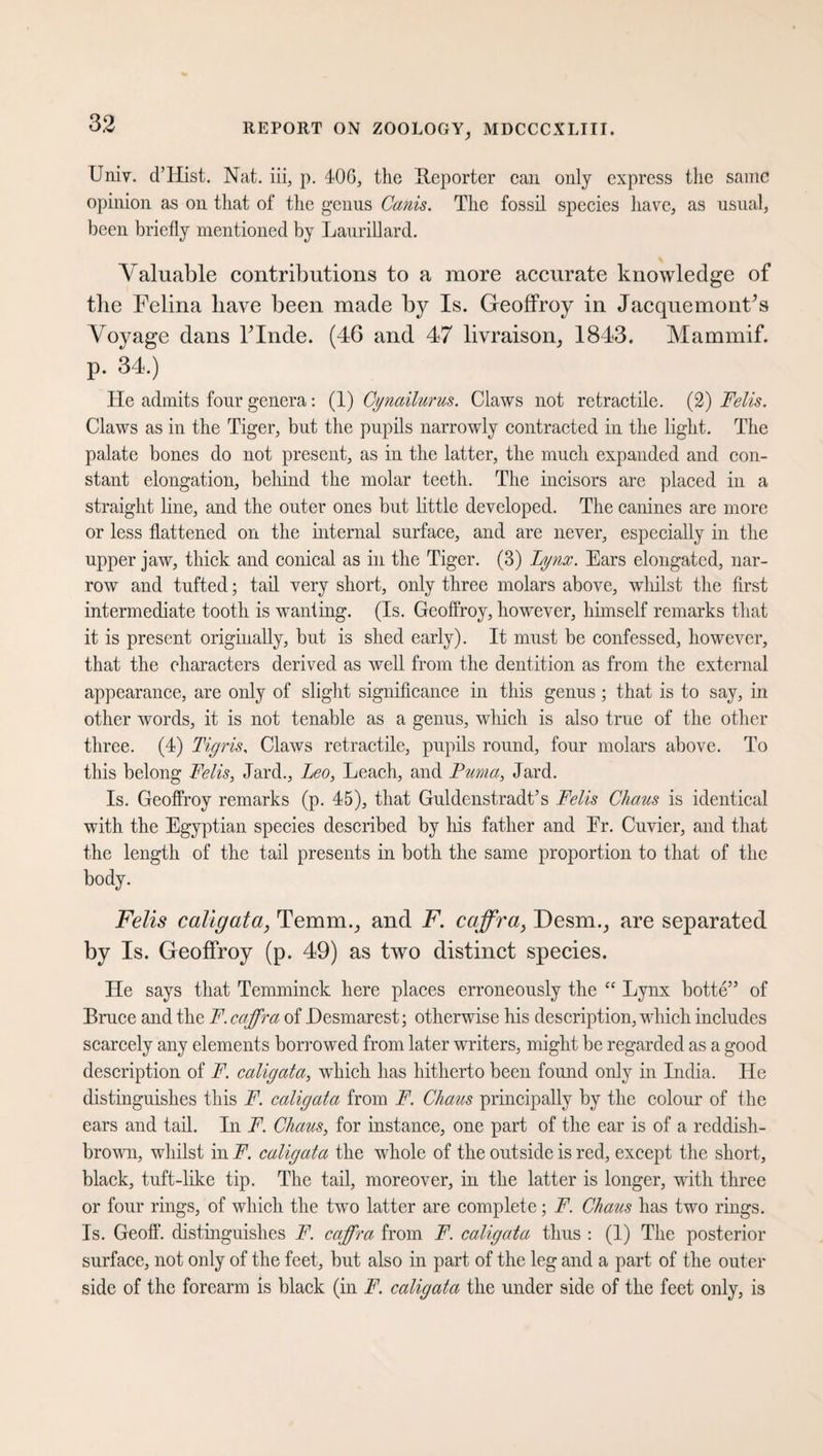 Univ. d’Hist. Nat. iii, p. 406, the Reporter can only express the same opinion as on that of the genus Canis. The fossil species have, as usual, been briefly mentioned by Laurillard. Valuable contributions to a more accurate knowledge of the Felina have been made by Is. Geoffroy in Jacquemonf’s Voyage dans Finde. (46 and 47 livraison, 1843. Mammif. p. 34.) He admits four genera: (1) Cynailurus. Claws not retractile. (2) Felis. Claws as in the Tiger, but the pupils narrowly contracted in the light. The palate bones do not present, as in the latter, the much expanded and con¬ stant elongation, behind the molar teeth. The incisors are placed in a straight line, and the outer ones but little developed. The canines are more or less flattened on the internal surface, and are never, especially in the upper jaw, thick and conical as in the Tiger. (3) lynx. Ears elongated, nar¬ row and tufted; tail very short, only three molars above, whilst the first intermediate tooth is wanting. (Is. Geoffroy, however, himself remarks that it is present originally, but is shed early). It must be confessed, however, that the characters derived as well from the dentition as from the external appearance, are only of slight significance in this genus ; that is to say, in other words, it is not tenable as a genus, which is also true of the other three. (4) Tigris, Claws retractile, pupils round, four molars above. To this belong Felis, Jard., Leo, Leach, and Puma, Jard. Is. Geoffroy remarks (p. 45), that Guldenstradt’s Felis Chaus is identical with the Egyptian species described by his father and Er. Cuvier, and that the length of the tail presents in both the same proportion to that of the body. Felis caligata, Temm., and F. caffra, Desm., are separated by Is. Geoffroy (p. 49) as two distinct species. He says that Temminck here places erroneously the “ Lynx botte” of Bruce and the F. caffra of Hesmarest; otherwise his description, which includes scarcely any elements borrowed from later writers, might be regarded as a good description of F. caligata, which has hitherto been found only in India. He distinguishes this F. caligata from F. Chaus principally by the colour of the ears and tail. In F. Chaus, for instance, one part of the ear is of a reddish- brown, whilst in F. caligata the whole of the outside is red, except the short, black, tuft-like tip. The tail, moreover, in the latter is longer, with three or four rings, of which the two latter are complete; F. Chaus has two rings. Is. Geoff, distinguishes F. caffra from F. caligata thus : (1) The posterior surface, not only of the feet, but also in part of the leg and a part of the outer side of the forearm is black (in F. caligata the under side of the feet only, is