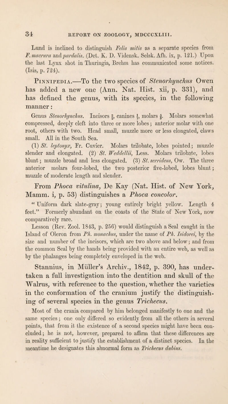 Lund is inclined to distinguish. Fells mills as a separate species from F.macrura savipardalis. (Det. K. D. Yidensk. Selsk. Afh. ix, p. 121.) Upon the last Lynx shot in Thuringia, Brehm has communicated some notices. (Isis, p. 724). Pinnipedia.—To the two species of Stenorhynchus Owen has added a new one (Ann. Nat. Hist, xii, p. 331), and has defined the genus, with its species, in the following manner: Genus Stenorhynchus. Incisors §, canines {, molars f. Molars somewhat compressed, deeply cleft into three or more lobes; anterior molar with one root, others with two. Head small, muzzle more or less elongated, claws small. All in the South Sea. (1) St. leptonyx, Fr. Cuvier. Molars trilobate, lobes pointed; muzzle slender and elongated. (2) St. Weddellii, Less. Molars trilobate, lobes blunt; muzzle broad and less elongated. (3) St. serridens, Ow. The three anterior molars four-lobed, the two posterior five-lobed, lobes blunt; muzzle of moderate length and slender. From Phoca vitulina, De Kay (Nat. Hist, of New York, Mamm. i, p. 53) distinguishes a Phoca concolor. “ Uniform dark slate-gray; young entirely bright yellow. Length 4 feet.” Formerly abundant on the coasts of the State of New York, now comparatively rare. Lesson (Bev. Zool. 1843, p. 256) would distinguish a Seal caught in the Island of Oleron from Ph. monachus, under the name of Ph. Isidorei, by the size and number of the incisors, which are two above and below; and from the common Seal by the hands being provided with an entire web, as well as by the phalanges being completely enveloped in the web. Stannins, in Mfiller's Archiv., 1842, p. 390, has under¬ taken a full investigation into the dentition and skull of the Walrus, with reference to the question, whether the varieties in the conformation of the cranium justify the distinguish¬ ing of several species in the genus Trichecus. Most of the crania compared by him belonged manifestly to one and the same species; one only differed so evidently from all the others in several points, that from it the existence of a second species might have been con¬ cluded ; he is not, however, prepared to affirm that these differences are in reality sufficient to justify the establishment of a distinct species. In the meantime he designates this abnormal form as Trichecus duhius.