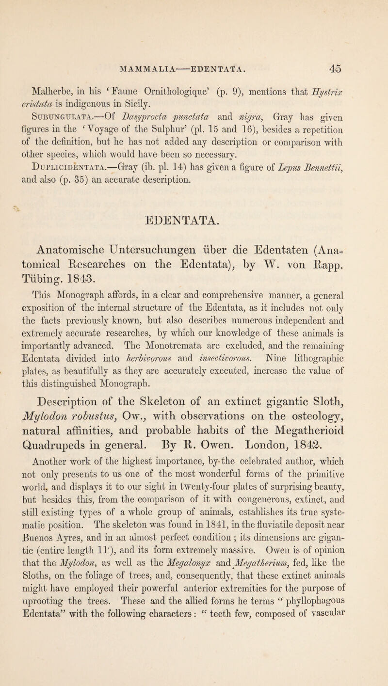 Malherbe, in his ‘ Tanne Ornithologique’ (p. 9), mentions that Hystrix cristata is indigenous in Sicily. SubtjnGULATa.—Of Dasyprocta punctata and nigra, Gray has given figures in the ‘Yoyage of the Sulphur’ (pi. 15 and 16), besides a repetition of the definition, but he has not added any description or comparison with other species, which would have been so necessary. Duplicidentata.—Gray (ib. pi. 1 4) has given a figure of Lepus Bennettii, and also (p. 35) an accurate description. EDENTATA. Anatomische Untersuchungen über die Edentaten (Ana¬ tomical Researches on the Edentata), by W. von Rapp. Tiibing. 1843. This Monograph affords, in a clear and comprehensive manner, a general exposition of the internal structure of the Edentata, as it includes not only the facts previously known, but also describes numerous independent and extremely accurate researches, by which our knowledge of these animals is importantly advanced. The Monotremata are excluded, and the remaining Edentata divided into herbivorous and insectivorous. Nine lithographic plates, as beautifully as they are accurately executed, increase the value of this distinguished Monograph. Description of the Skeleton of an extinct gigantic Sloth, Mylodon robustus, Ow., with observations on the osteology, natural affinities, and probable habits of the Megatherioid Quadrupeds in general. By R. Owen. London, 1842. Another work of the highest importance, by-the celebrated author, which not only presents to us one of the most wonderful forms of the primitive world, and displays it to our sight in twenty-four plates of surprising beauty, but besides this, from the comparison of it with congenerous, extinct, and still existing types of a whole group of animals, establishes its true syste¬ matic position. The skeleton was found in 1841, in the fluviatile deposit near Buenos Ayres, and in an almost perfect condition; its dimensions are gigan¬ tic (entire length 11'), and its form extremely massive. Owen is of opinion that the Mylodon, as well as the Megatonyx and Megatherium, fed, like the Sloths, on the foliage of trees, and, consequently, that these extinct animals might have employed their powerful anterior extremities for the purpose of uprooting the trees. These and the allied forms he terms “ phyllophagous Edentata” with the following characters: “ teeth few, composed of vascular