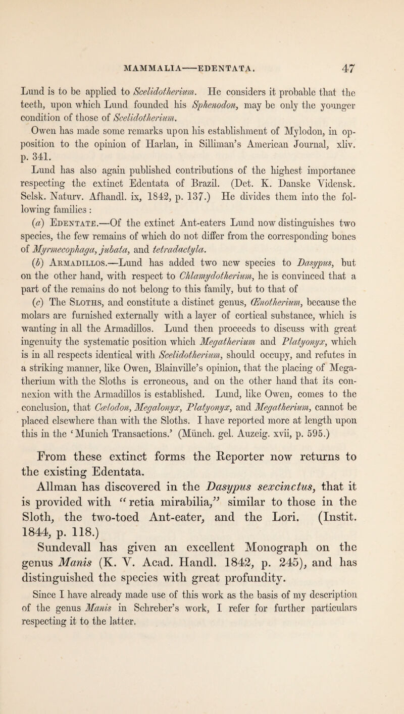 Lund is to be applied to Scelidotherium. He considers it probable that the teeth, upon which Lund founded his Sphenodon, may be only the younger condition of those of Scelidotherium, Owen has made some remarks upon his establishment of Mylodon, in op¬ position to the opinion of Harlan, in Silliman’s American Journal, xliv. p. 341. Lund has also again published contributions of the highest importance respecting the extinct Edentata of Brazil. (Det. K. Danske Yidensk. Selsk. Naturv. Afhandl. ix, 1842, p. 137.) He divides them into the fol¬ lowing families : [a) Edentate.—Of the extinct Ant-eaters Lund now distinguishes two species, the few remains of which do not differ from the corresponding bones of Myrmecophaga, juhata, and tetradactyla. {h) Akmadillos.—Lund has added two new species to Betsy pus, but on the other hand, with respect to Clilamydotherium, he is convinced that a part of the remains do not belong to this family, but to that of (c) The Sloths, and constitute a distinct genus, (Enotherium, because the molars are furnished externally with a layer of cortical substance, which is wanting in all the Armadillos. Lund then proceeds to discuss with great ingenuity the systematic position which Megatherium and Blatyonyx, which is in all respects identical with Scelidotherium, should occupy, and refutes in a striking manner, like Owen, Blainville’s opinion, that the placing of Mega¬ therium with the Sloths is erroneous, and on the other hand that its con¬ nexion with the Armadillos is established. Lund, like Owen, comes to the conclusion, that Ccelodon, Megalonyx, Blatyonyx, and Megatherium, cannot be placed elsewhere than with the Sloths. I have reported more at length upon this in the ‘Munich Transactions.’ (Münch, gel. Auzeig. xvii, p. 595.) From these extinct forms the Reporter now returns to the existing Edentata. Allman has discovered in the Dasypus sexcinctus, that it is provided with “ retia mirabilia,” similar to those in the Sloth, the two-toed Ant-eater, and the Lori. (Instit. 1844, p. 118.) Sundevall has given an excellent Monograph on the genus Manis (K. V. Acad. Handl. 1842, p. 245), and has distinguished the species with great profundity. Since I have already made use of this work as the basis of my description of the genus Manis in Schreber’s work, I refer for further particulars respecting it to the latter.