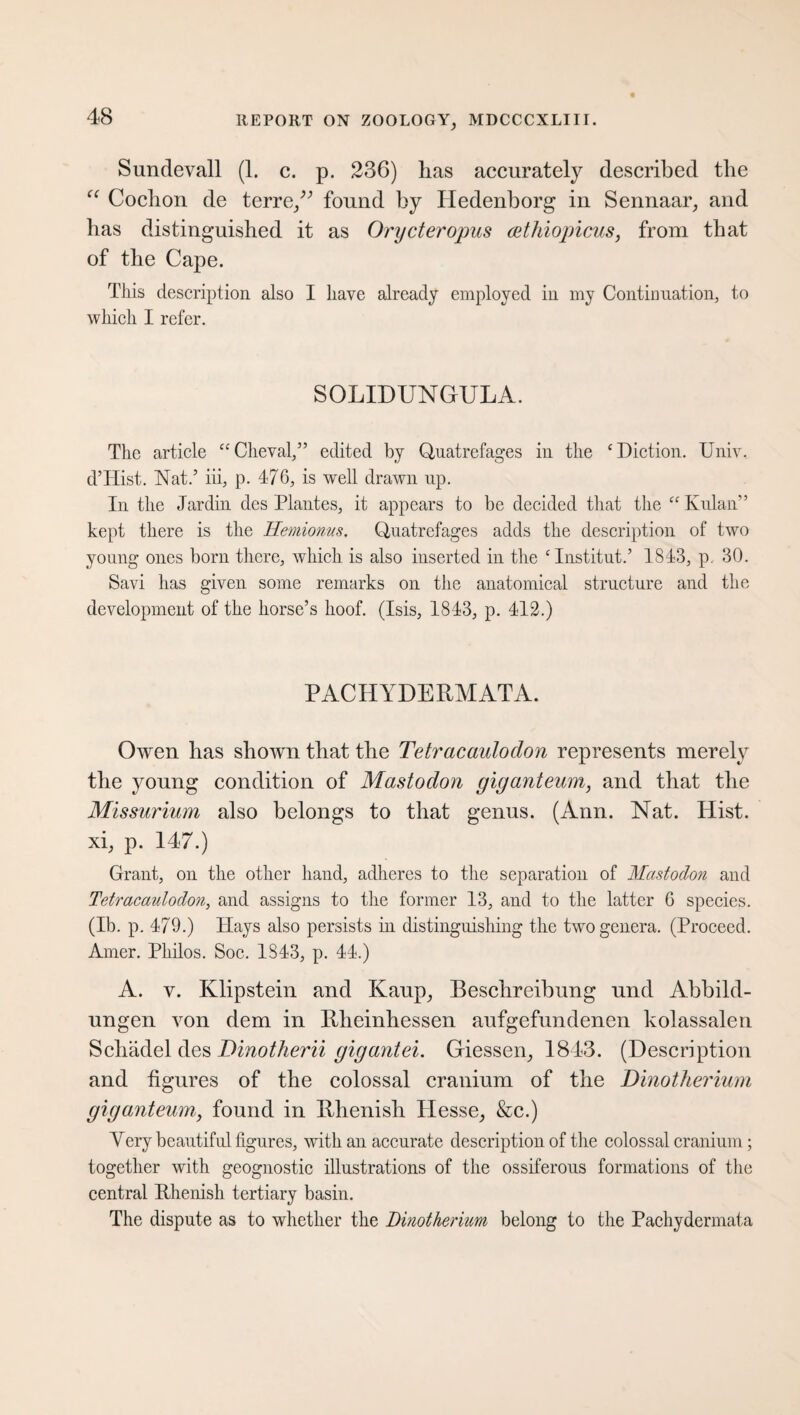 Sundevall (1. c. p. 236) lias accurately described the “ Cochon de terre/; found by Hedenborg in Sennaar, and lias distinguished it as Orycteropus Äthiopiens, from that of the Cape. This description also I have already employed in my Continuation, to which I refer. SOLIDUNGULA. The article “Cheval,” edited by Quatrefages in the ‘Diction. Univ. d’Hist. Nat.’ iii, p. 476, is well drawn up. In the Jardin des Plantes, it appears to be decided that the “ Kulan” kept there is the Hemioms. Quatrefages adds the description of two young ones born there, which is also inserted in the ‘Institut.’ 1843, p. 30. Savi has given some remarks on the anatomical structure and the development of the horse’s hoof. (Isis, 1843, p. 412.) PACHYDERMATA. Owen has shown that the Tetracaulodon represents merely the young condition of Mastodon giganteum, and that the Missurium also belongs to that genus. (Ann. Nat. Hist, xi, p. 147.) Grant, on the other hand, adheres to the separation of Mastodon and Tetracaulodon, and assigns to the former 13, and to the latter 6 species. (Ib. p. 479.) Hays also persists in distinguishing the two genera. (Proceed. Amer. Philos. Soc. 1843, p. 44.) A. y. Klipstein and Kaup, Beschreibung und Abbild¬ ungen von dem in Rheinhessen aufgefundenen kolassalen Schädel des Dinotherii gigantei. Giessen, 1843. (Description and figures of the colossal cranium of the Dinotherium giganteum, found in Rhenish Hesse, &c.) Yery beautiful figures, with an accurate description of the colossal cranium; together with geognostic illustrations of the ossiferous formations of the central Rhenish tertiary basin. The dispute as to whether the Dinotherium belong to the Pachydermata